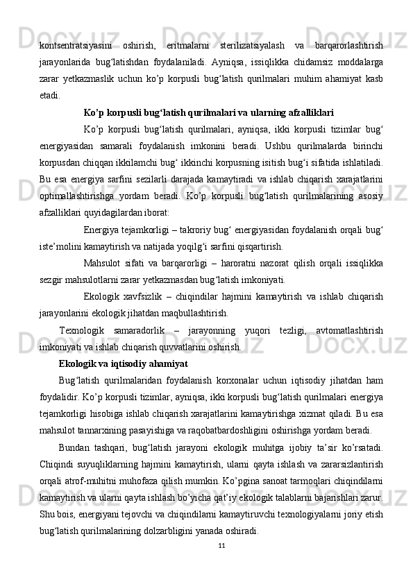 kontsentratsiyasini   oshirish,   eritmalarni   sterilizatsiyalash   va   barqarorlashtirish
jarayonlarida   bug latishdan   foydalaniladi.   Ayniqsa,   issiqlikka   chidamsiz   moddalargaʻ
zarar   yetkazmaslik   uchun   ko’p   korpusli   bug latish   qurilmalari   muhim   ahamiyat   kasb	
ʻ
etadi.
Ko’p korpusli bug latish qurilmalari va ularning afzalliklari	
ʻ
Ko’p   korpusli   bug latish   qurilmalari,   ayniqsa,   ikki   korpusli   tizimlar   bug
ʻ ʻ
energiyasidan   samarali   foydalanish   imkonini   beradi.   Ushbu   qurilmalarda   birinchi
korpusdan chiqqan ikkilamchi bug  ikkinchi korpusning isitish bug i sifatida ishlatiladi.	
ʻ ʻ
Bu   esa   energiya   sarfini   sezilarli   darajada   kamaytiradi   va   ishlab   chiqarish   xarajatlarini
optimallashtirishga   yordam   beradi.   Ko’p   korpusli   bug latish   qurilmalarining   asosiy	
ʻ
afzalliklari quyidagilardan iborat:
Energiya tejamkorligi – takroriy bug  energiyasidan foydalanish orqali bug	
ʻ ʻ
iste’molini kamaytirish va natijada yoqilg i sarfini qisqartirish.	
ʻ
Mahsulot   sifati   va   barqarorligi   –   haroratni   nazorat   qilish   orqali   issiqlikka
sezgir mahsulotlarni zarar yetkazmasdan bug latish imkoniyati.	
ʻ
Ekologik   xavfsizlik   –   chiqindilar   hajmini   kamaytirish   va   ishlab   chiqarish
jarayonlarini ekologik jihatdan maqbullashtirish.
Texnologik   samaradorlik   –   jarayonning   yuqori   tezligi,   avtomatlashtirish
imkoniyati va ishlab chiqarish quvvatlarini oshirish.
Ekologik va iqtisodiy ahamiyat
Bug latish   qurilmalaridan   foydalanish   korxonalar   uchun   iqtisodiy   jihatdan   ham	
ʻ
foydalidir. Ko’p korpusli tizimlar, ayniqsa, ikki korpusli bug latish qurilmalari energiya	
ʻ
tejamkorligi hisobiga ishlab chiqarish xarajatlarini kamaytirishga xizmat qiladi. Bu esa
mahsulot tannarxining pasayishiga va raqobatbardoshligini oshirishga yordam beradi.
Bundan   tashqari,   bug latish   jarayoni   ekologik   muhitga   ijobiy   ta’sir   ko’rsatadi.	
ʻ
Chiqindi   suyuqliklarning   hajmini   kamaytirish,   ularni   qayta   ishlash   va   zararsizlantirish
orqali atrof-muhitni muhofaza qilish mumkin. Ko’pgina sanoat tarmoqlari chiqindilarni
kamaytirish va ularni qayta ishlash bo’yicha qat’iy ekologik talablarni bajarishlari zarur.
Shu bois, energiyani tejovchi va chiqindilarni kamaytiruvchi texnologiyalarni joriy etish
bug latish qurilmalarining dolzarbligini yanada oshiradi.	
ʻ
11 