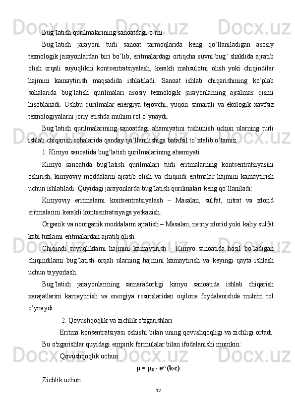 Bug latish qurilmalarining sanoatdagi o’rniʻ
Bug latish   jarayoni   turli   sanoat   tarmoqlarida   keng   qo llaniladigan   asosiy
ʻ ʻ
texnologik jarayonlardan biri bo’lib, eritmalardagi ortiqcha suvni  bug  shaklida  ajratib	
ʻ
olish   orqali   suyuqlikni   kontsentratsiyalash,   kerakli   mahsulotni   olish   yoki   chiqindilar
hajmini   kamaytirish   maqsadida   ishlatiladi.   Sanoat   ishlab   chiqarishining   ko’plab
sohalarida   bug latish   qurilmalari   asosiy   texnologik   jarayonlarning   ajralmas   qismi	
ʻ
hisoblanadi.   Ushbu   qurilmalar   energiya   tejovchi,   yuqori   samarali   va   ekologik   xavfsiz
texnologiyalarni joriy etishda muhim rol o’ynaydi.
Bug latish   qurilmalarining   sanoatdagi   ahamiyatini   tushunish   uchun   ularning   turli	
ʻ
ishlab chiqarish sohalarida qanday qo’llanilishiga batafsil to’xtalib o’tamiz.
1. Kimyo sanoatida bug latish qurilmalarining ahamiyati	
ʻ
Kimyo   sanoatida   bug latish   qurilmalari   turli   eritmalarning   kontsentratsiyasini
ʻ
oshirish,   kimyoviy   moddalarni   ajratib   olish   va   chiqindi   eritmalar   hajmini   kamaytirish
uchun ishlatiladi. Quyidagi jarayonlarda bug latish qurilmalari keng qo’llaniladi:	
ʻ
Kimyoviy   eritmalarni   kontsentratsiyalash   –   Masalan,   sulfat,   nitrat   va   xlorid
eritmalarini kerakli kontsentratsiyaga yetkazish.
Organik va noorganik moddalarni ajratish – Masalan, natriy xlorid yoki kaliy sulfat
kabi tuzlarni eritmalardan ajratib olish.
Chiqindi   suyuqliklarni   hajmini   kamaytirish   –   Kimyo   sanoatida   hosil   bo’ladigan
chiqindilarni   bug latish   orqali   ularning   hajmini   kamaytirish   va   keyingi   qayta   ishlash	
ʻ
uchun tayyorlash.
Bug latish   jarayonlarining   samaradorligi   kimyo   sanoatida   ishlab   chiqarish	
ʻ
xarajatlarini   kamaytirish   va   energiya   resurslaridan   oqilona   foydalanishda   muhim   rol
o’ynaydi.
 2. Qovushqoqlik va zichlik o'zgarishlari
Eritma konsentratsiyasi oshishi bilan uning qovushqoqligi va zichligi ortadi.
Bu o'zgarishlar quyidagi empirik formulalar bilan ifodalanishi mumkin:
Qovushqoqlik uchun:
μ  =  μ  · e^(k·c)	
₀
Zichlik uchun:
12 