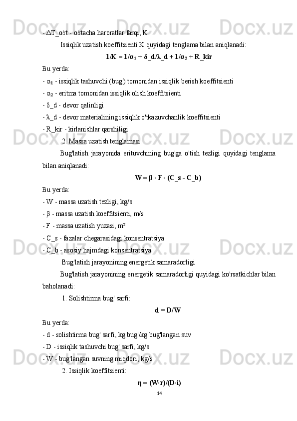 -  Δ T_o'rt - o'rtacha haroratlar farqi, K
Issiqlik uzatish koeffitsienti K quyidagi tenglama bilan aniqlanadi:
1/K = 1/ α  + ₁ δ _d/ λ _d + 1/ α  + R_kir	₂
Bu yerda:
-  α  - issiqlik tashuvchi (bug') tomonidan issiqlik berish koeffitsienti	
₁
-  α  - eritma tomonidan issiqlik olish koeffitsienti
₂
-  δ _d - devor qalinligi
-  λ _d - devor materialining issiqlik o'tkazuvchanlik koeffitsienti
- R_kir - kirlanishlar qarshiligi
 2. Massa uzatish tenglamasi:
Bug'latish   jarayonida   erituvchining   bug'ga   o'tish   tezligi   quyidagi   tenglama
bilan aniqlanadi:
W =  β  · F · (C_s - C_b)
Bu yerda:
- W - massa uzatish tezligi, kg/s
-  β  - massa uzatish koeffitsienti, m/s
- F - massa uzatish yuzasi, m²
- C_s - fazalar chegarasidagi konsentratsiya
- C_b - asosiy hajmdagi konsentratsiya
 Bug'latish jarayonining energetik samaradorligi
Bug'latish jarayonining energetik samaradorligi quyidagi ko'rsatkichlar bilan
baholanadi:
 1. Solishtirma bug' sarfi:
d = D/W
Bu yerda:
- d - solishtirma bug' sarfi, kg bug'/kg bug'langan suv
- D - issiqlik tashuvchi bug' sarfi, kg/s
- W - bug'langan suvning miqdori, kg/s
 2. Issiqlik koeffitsienti:
η  = (W·r)/(D·i)
14 