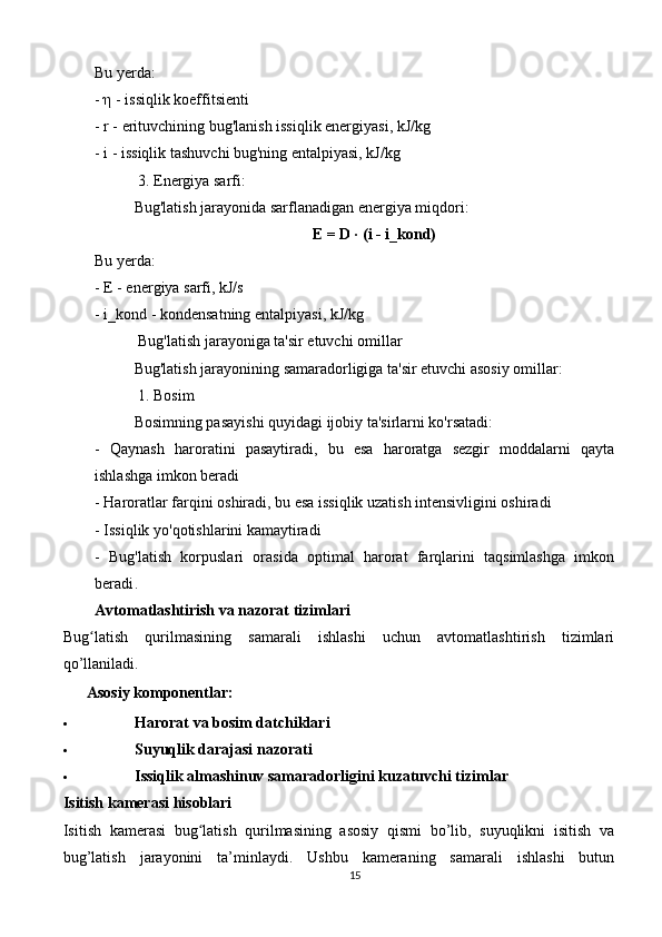Bu yerda:
-  η  - issiqlik koeffitsienti
- r - erituvchining bug'lanish issiqlik energiyasi, kJ/kg
- i - issiqlik tashuvchi bug'ning entalpiyasi, kJ/kg
 3. Energiya sarfi:
Bug'latish jarayonida sarflanadigan energiya miqdori:
E = D · (i - i_kond)
Bu yerda:
- E - energiya sarfi, kJ/s
- i_kond - kondensatning entalpiyasi, kJ/kg
 Bug'latish jarayoniga ta'sir etuvchi omillar
Bug'latish jarayonining samaradorligiga ta'sir etuvchi asosiy omillar:
 1. Bosim
Bosimning pasayishi quyidagi ijobiy ta'sirlarni ko'rsatadi:
-   Qaynash   haroratini   pasaytiradi,   bu   esa   haroratga   sezgir   moddalarni   qayta
ishlashga imkon beradi
- Haroratlar farqini oshiradi, bu esa issiqlik uzatish intensivligini oshiradi
- Issiqlik yo'qotishlarini kamaytiradi
-   Bug'latish   korpuslari   orasida   optimal   harorat   farqlarini   taqsimlashga   imkon
beradi .
Avtomatlashtirish va nazorat tizimlari
Bug latish   qurilmasining   samarali   ishlashi   uchun   avtomatlashtirish   tizimlariʻ
qo’llaniladi.
??????   Asosiy komponentlar:
 Harorat va bosim datchiklari
 Suyuqlik darajasi nazorati
 Issiqlik almashinuv samaradorligini kuzatuvchi tizimlar
Isitish kamerasi hisoblari
Isitish   kamerasi   bug latish   qurilmasining   asosiy   qismi   bo’lib,   suyuqlikni   isitish   va	
ʻ
bug’latish   jarayonini   ta’minlaydi.   Ushbu   kameraning   samarali   ishlashi   butun
15 