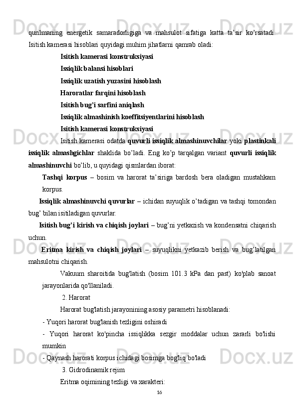 qurilmaning   energetik   samaradorligiga   va   mahsulot   sifatiga   katta   ta’sir   ko’rsatadi.
Isitish kamerasi hisoblari quyidagi muhim jihatlarni qamrab oladi:
Isitish kamerasi konstruksiyasi
Issiqlik balansi hisoblari
Issiqlik uzatish yuzasini hisoblash
Haroratlar farqini hisoblash
Isitish bug’i sarfini aniqlash
Issiqlik almashinish koeffitsiyentlarini hisoblash
Isitish kamerasi konstruksiyasi
Isitish kamerasi odatda   quvurli issiqlik almashinuvchilar   yoki   plastinkali
issiqlik   almashgichlar   shaklida   bo’ladi.   Eng   ko’p   tarqalgan   variant   quvurli   issiqlik
almashinuvchi  bo’lib, u quyidagi qismlardan iborat:
Tashqi   korpus   –   bosim   va   harorat   ta’siriga   bardosh   bera   oladigan   mustahkam
korpus.
       Issiqlik almashinuvchi quvurlar  – ichidan suyuqlik o’tadigan va tashqi tomondan
bug’ bilan isitiladigan quvurlar.
       Isitish bug’i kirish va chiqish joylari  – bug’ni yetkazish va kondensatni chiqarish
uchun.
        Eritma   kirish   va   chiqish   joylari   –   suyuqlikni   yetkazib   berish   va   bug’latilgan
mahsulotni chiqarish.
Vakuum   sharoitida   bug'latish   (bosim   101.3   kPa   dan   past)   ko'plab   sanoat
jarayonlarida qo'llaniladi.
 2. Harorat
Harorat bug'latish jarayonining asosiy parametri hisoblanadi:
- Yuqori harorat bug'lanish tezligini oshiradi
-   Yuqori   harorat   ko'pincha   issiqlikka   sezgir   moddalar   uchun   zararli   bo'lishi
mumkin
- Qaynash harorati korpus ichidagi bosimga bog'liq bo'ladi
 3. Gidrodinamik rejim
Eritma oqimining tezligi va xarakteri:
16 