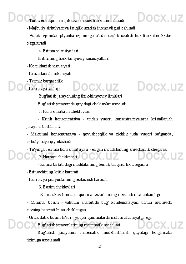 - Turbulent oqim issiqlik uzatish koeffitsientini oshiradi
- Majburiy sirkulyatsiya issiqlik uzatish intensivligini oshiradi
-   Pufak   rejimidan   plyonka   rejiminiga   o'tish   issiqlik   uzatish   koeffitsientini   keskin
o'zgartiradi
 4. Eritma xususiyatlari
Eritmaning fizik-kimyoviy xususiyatlari:
- Ko'piklanish xususiyati
- Kristallanish imkoniyati
- Termik barqarorlik
- Korroziya faolligi
 Bug'latish jarayonining fizik-kimyoviy limitlari
Bug'latish jarayonida quyidagi cheklovlar mavjud:
 1. Konsentratsion cheklovlar:
-   Kritik   konsentratsiya   -   undan   yuqori   konsentratsiyalarda   kristallanish
jarayoni boshlanadi
-   Maksimal   konsentratsiya   -   qovushqoqlik   va   zichlik   juda   yuqori   bo'lganda,
sirkulyatsiya qiyinlashadi
- To'yingan eritma konsentratsiyasi - erigan moddalarning eruvchanlik chegarasi
 2. Harorat cheklovlari:
- Eritma tarkibidagi moddalarning termik barqarorlik chegarasi
- Erituvchining kritik harorati
- Korroziya jarayonlarining tezlashish harorati
 3. Bosim cheklovlari:
- Konstruktiv limitlar - qurilma devorlarining mexanik mustahkamligi
-   Minimal   bosim   -   vakuum   sharoitida   bug'   kondensatsiyasi   uchun   sovituvchi
suvning harorati bilan cheklangan
- Gidrostatik bosim ta'siri - yuqori qurilmalarda muhim ahamiyatga ega
  Bug'latish jarayonlarining matematik modellari
Bug'latish   jarayonini   matematik   modellashtirish   quyidagi   tenglamalar
tizimiga asoslanadi:
17 