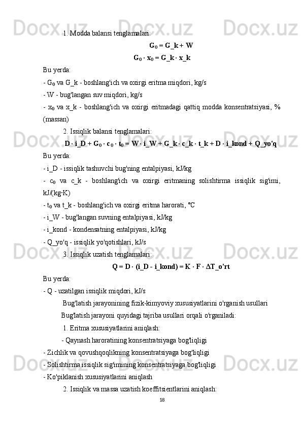  1. Modda balansi tenglamalari:
G  = G_k + W₀
G  · x  = G_k · x_k	
₀ ₀
Bu yerda:
- G  va G_k - boshlang'ich va oxirgi eritma miqdori, kg/s	
₀
- W - bug'langan suv miqdori, kg/s
-  x  va  x_k  -  boshlang'ich  va  oxirgi   eritmadagi   qattiq modda  konsentratsiyasi,   %
₀
(massan)
 2. Issiqlik balansi tenglamalari:
D · i_D + G  · c  · t  = W · i_W + G_k · c_k · t_k + D · i_kond + Q_yo'q	
₀ ₀ ₀
Bu yerda:
- i_D - issiqlik tashuvchi bug'ning entalpiyasi, kJ/kg
-   c   va   c_k   -   boshlang'ich   va   oxirgi   eritmaning   solishtirma   issiqlik   sig'imi,	
₀
kJ/(kg·K)
- t  va t_k - boshlang'ich va oxirgi eritma harorati, °C
₀
- i_W - bug'langan suvning entalpiyasi, kJ/kg
- i_kond - kondensatning entalpiyasi, kJ/kg
- Q_yo'q - issiqlik yo'qotishlari, kJ/s
 3. Issiqlik uzatish tenglamalari:
Q = D · (i_D - i_kond) = K · F ·  Δ T_o'rt
Bu yerda:
- Q - uzatilgan issiqlik miqdori, kJ/s
 Bug'latish jarayonining fizik-kimyoviy xususiyatlarini o'rganish usullari
Bug'latish jarayoni quyidagi tajriba usullari orqali o'rganiladi:
 1. Eritma xususiyatlarini aniqlash:
- Qaynash haroratining konsentratsiyaga bog'liqligi
- Zichlik va qovushqoqlikning konsentratsiyaga bog'liqligi
- Solishtirma issiqlik sig'imining konsentratsiyaga bog'liqligi
- Ko'piklanish xususiyatlarini aniqlash
 2. Issiqlik va massa uzatish koeffitsientlarini aniqlash:
18 