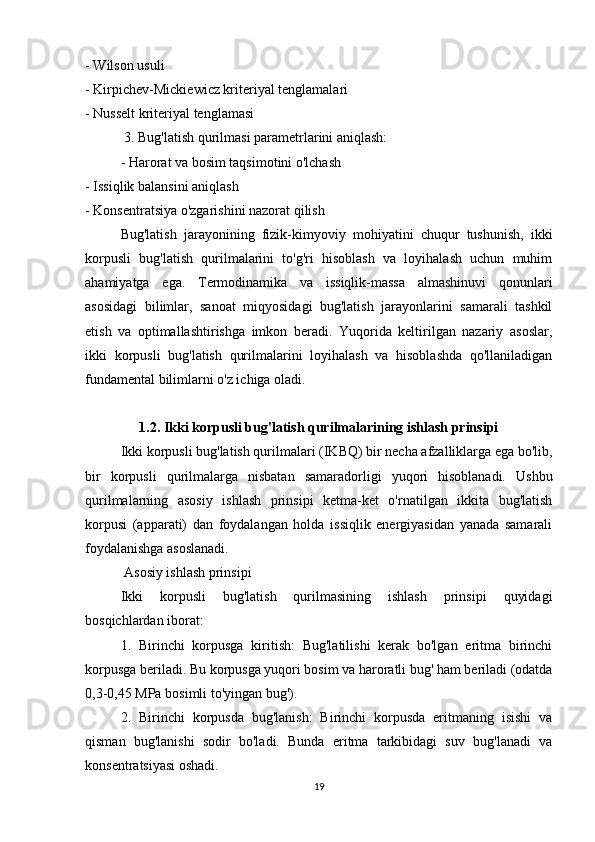 - Wilson usuli
- Kirpichev-Mickiewicz kriteriyal tenglamalari
- Nusselt kriteriyal tenglamasi
 3. Bug'latish qurilmasi parametrlarini aniqlash:
- Harorat va bosim taqsimotini o'lchash
- Issiqlik balansini aniqlash
- Konsentratsiya o'zgarishini nazorat qilish
  Bug'latish   jarayonining   fizik-kimyoviy   mohiyatini   chuqur   tushunish,   ikki
korpusli   bug'latish   qurilmalarini   to'g'ri   hisoblash   va   loyihalash   uchun   muhim
ahamiyatga   ega.   Termodinamika   va   issiqlik-massa   almashinuvi   qonunlari
asosidagi   bilimlar,   sanoat   miqyosidagi   bug'latish   jarayonlarini   samarali   tashkil
etish   va   optimallashtirishga   imkon   beradi.   Yuqorida   keltirilgan   nazariy   asoslar,
ikki   korpusli   bug'latish   qurilmalarini   loyihalash   va   hisoblashda   qo'llaniladigan
fundamental bilimlarni o'z ichiga oladi.
1.2. Ikki korpusli bug'latish qurilmalarining ishlash prinsipi
Ikki korpusli bug'latish qurilmalari (IKBQ) bir necha afzalliklarga ega bo'lib,
bir   korpusli   qurilmalarga   nisbatan   samaradorligi   yuqori   hisoblanadi.   Ushbu
qurilmalarning   asosiy   ishlash   prinsipi   ketma-ket   o'rnatilgan   ikkita   bug'latish
korpusi   (apparati)   dan   foydalangan   holda   issiqlik   energiyasidan   yanada   samarali
foydalanishga asoslanadi.
 Asosiy ishlash prinsipi
Ikki   korpusli   bug'latish   qurilmasining   ishlash   prinsipi   quyidagi
bosqichlardan iborat:
1.   Birinchi   korpusga   kiritish:   Bug'latilishi   kerak   bo'lgan   eritma   birinchi
korpusga beriladi. Bu korpusga yuqori bosim va haroratli bug' ham beriladi (odatda
0,3-0,45 MPa bosimli to'yingan bug').
2.   Birinchi   korpusda   bug'lanish:   Birinchi   korpusda   eritmaning   isishi   va
qisman   bug'lanishi   sodir   bo'ladi.   Bunda   eritma   tarkibidagi   suv   bug'lanadi   va
konsentratsiyasi oshadi.
19 