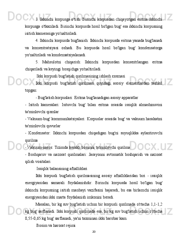3. Ikkinchi korpusga o'tish: Birinchi korpusdan chiqayotgan eritma ikkinchi
korpusga o'tkaziladi. Birinchi korpusda hosil bo'lgan bug' esa ikkinchi korpusning
isitish kamerasiga yo'naltiriladi.
4. Ikkinchi korpusda bug'lanish: Ikkinchi korpusda eritma yanada bug'lanadi
va   konsentratsiyasi   oshadi.   Bu   korpusda   hosil   bo'lgan   bug'   kondensatorga
yo'naltiriladi va kondensatsiyalanadi.
5.   Mahsulotni   chiqarish:   Ikkinchi   korpusdan   konsentrlangan   eritma
chiqariladi va keyingi bosqichga yo'naltiriladi.
 Ikki korpusli bug'latish qurilmasining ishlash sxemasi
Ikki   korpusli   bug'latish   qurilmasi   quyidagi   asosiy   elementlardan   tashkil
topgan:
- Bug'latish korpuslari: Eritma bug'lanadigan asosiy apparatlar
-   Isitish   kameralari:   Isituvchi   bug'   bilan   eritma   orasida   issiqlik   almashinuvini
ta'minlovchi qismlar
- Vakuum-bug' kommunikatsiyalari: Korpuslar orasida bug' va vakuum harakatini
ta'minlovchi quvurlar
-   Kondensator:   Ikkinchi   korpusdan   chiqadigan   bug'ni   suyuqlikka   aylantiruvchi
qurilma
- Vakuum-nasos: Tizimda kerakli bosimni ta'minlovchi qurilma
-   Boshqaruv   va   nazorat   qurilmalari:   Jarayonni   avtomatik   boshqarish   va   nazorat
qilish vositalari
 Issiqlik balansining afzalliklari
Ikki   korpusli   bug'latish   qurilmasining   asosiy   afzalliklaridan   biri   -   issiqlik
energiyasidan   samarali   foydalanishdir.   Birinchi   korpusda   hosil   bo'lgan   bug'
ikkinchi   korpusning   isitish   manbayi   vazifasini   bajaradi,   bu   esa   birlamchi   issiqlik
energiyasidan ikki marta foydalanish imkonini beradi.
Masalan, bir kg suv bug'latish uchun bir korpusli qurilmada o'rtacha 1,1-1,2
kg bug' sarflanadi. Ikki korpusli qurilmada esa, bir kg suv bug'latish uchun o'rtacha
0,55-0,65 kg bug' sarflanadi, ya'ni taxminan ikki barobar kam.
 Bosim va harorat rejimi
20 