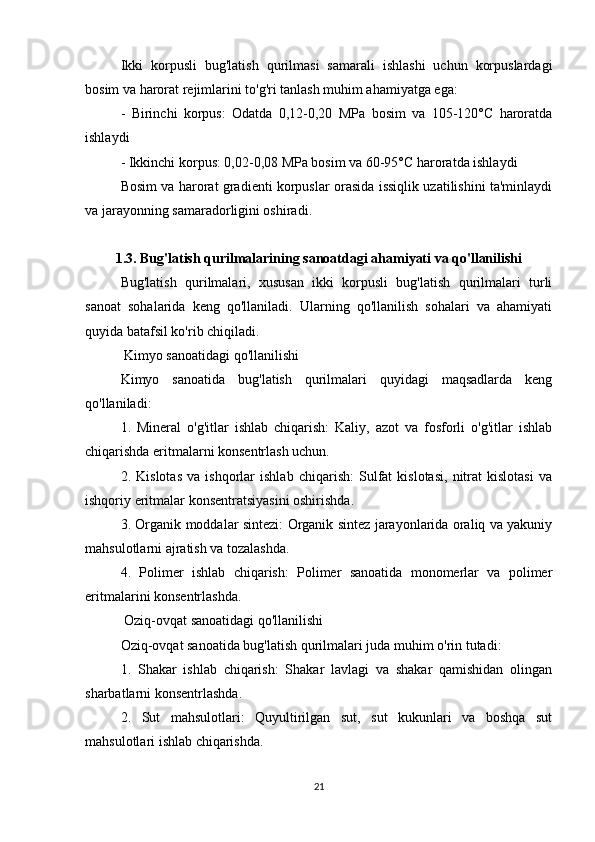 Ikki   korpusli   bug'latish   qurilmasi   samarali   ishlashi   uchun   korpuslardagi
bosim va harorat rejimlarini to'g'ri tanlash muhim ahamiyatga ega:
-   Birinchi   korpus:   Odatda   0,12-0,20   MPa   bosim   va   105-120°C   haroratda
ishlaydi
- Ikkinchi korpus: 0,02-0,08 MPa bosim va 60-95°C haroratda ishlaydi
Bosim va harorat gradienti korpuslar orasida issiqlik uzatilishini ta'minlaydi
va jarayonning samaradorligini oshiradi.
1.3. Bug'latish qurilmalarining sanoatdagi ahamiyati va qo'llanilishi
Bug'latish   qurilmalari,   xususan   ikki   korpusli   bug'latish   qurilmalari   turli
sanoat   sohalarida   keng   qo'llaniladi.   Ularning   qo'llanilish   sohalari   va   ahamiyati
quyida batafsil ko'rib chiqiladi.
 Kimyo sanoatidagi qo'llanilishi
Kimyo   sanoatida   bug'latish   qurilmalari   quyidagi   maqsadlarda   keng
qo'llaniladi:
1.   Mineral   o'g'itlar   ishlab   chiqarish:   Kaliy,   azot   va   fosforli   o'g'itlar   ishlab
chiqarishda eritmalarni konsentrlash uchun.
2.   Kislotas   va   ishqorlar   ishlab   chiqarish:   Sulfat   kislotasi,   nitrat   kislotasi   va
ishqoriy eritmalar konsentratsiyasini oshirishda.
3. Organik moddalar sintezi: Organik sintez jarayonlarida oraliq va yakuniy
mahsulotlarni ajratish va tozalashda.
4.   Polimer   ishlab   chiqarish:   Polimer   sanoatida   monomerlar   va   polimer
eritmalarini konsentrlashda.
 Oziq-ovqat sanoatidagi qo'llanilishi
Oziq-ovqat sanoatida bug'latish qurilmalari juda muhim o'rin tutadi:
1.   Shakar   ishlab   chiqarish:   Shakar   lavlagi   va   shakar   qamishidan   olingan
sharbatlarni konsentrlashda.
2.   Sut   mahsulotlari:   Quyultirilgan   sut,   sut   kukunlari   va   boshqa   sut
mahsulotlari ishlab chiqarishda.
21 