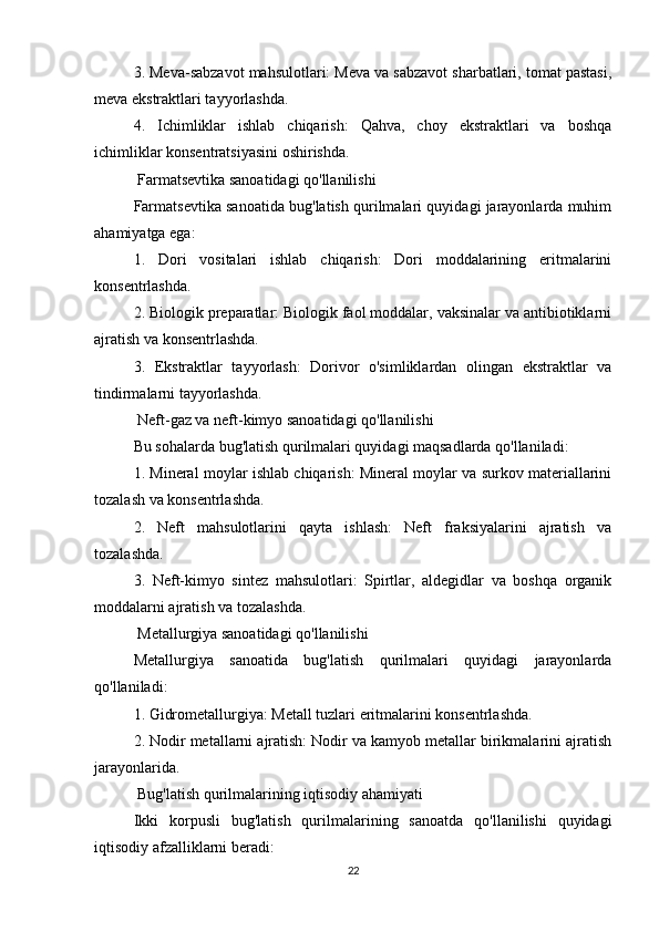 3. Meva-sabzavot mahsulotlari: Meva va sabzavot sharbatlari, tomat pastasi,
meva ekstraktlari tayyorlashda.
4.   Ichimliklar   ishlab   chiqarish:   Qahva,   choy   ekstraktlari   va   boshqa
ichimliklar konsentratsiyasini oshirishda.
 Farmatsevtika sanoatidagi qo'llanilishi
Farmatsevtika sanoatida bug'latish qurilmalari quyidagi jarayonlarda muhim
ahamiyatga ega:
1.   Dori   vositalari   ishlab   chiqarish:   Dori   moddalarining   eritmalarini
konsentrlashda.
2. Biologik preparatlar: Biologik faol moddalar, vaksinalar va antibiotiklarni
ajratish va konsentrlashda.
3.   Ekstraktlar   tayyorlash:   Dorivor   o'simliklardan   olingan   ekstraktlar   va
tindirmalarni tayyorlashda.
 Neft-gaz va neft-kimyo sanoatidagi qo'llanilishi
Bu sohalarda bug'latish qurilmalari quyidagi maqsadlarda qo'llaniladi:
1. Mineral moylar ishlab chiqarish: Mineral moylar va surkov materiallarini
tozalash va konsentrlashda.
2.   Neft   mahsulotlarini   qayta   ishlash:   Neft   fraksiyalarini   ajratish   va
tozalashda.
3.   Neft-kimyo   sintez   mahsulotlari:   Spirtlar,   aldegidlar   va   boshqa   organik
moddalarni ajratish va tozalashda.
 Metallurgiya sanoatidagi qo'llanilishi
Metallurgiya   sanoatida   bug'latish   qurilmalari   quyidagi   jarayonlarda
qo'llaniladi:
1. Gidrometallurgiya: Metall tuzlari eritmalarini konsentrlashda.
2. Nodir metallarni ajratish: Nodir va kamyob metallar birikmalarini ajratish
jarayonlarida.
 Bug'latish qurilmalarining iqtisodiy ahamiyati
Ikki   korpusli   bug'latish   qurilmalarining   sanoatda   qo'llanilishi   quyidagi
iqtisodiy afzalliklarni beradi:
22 