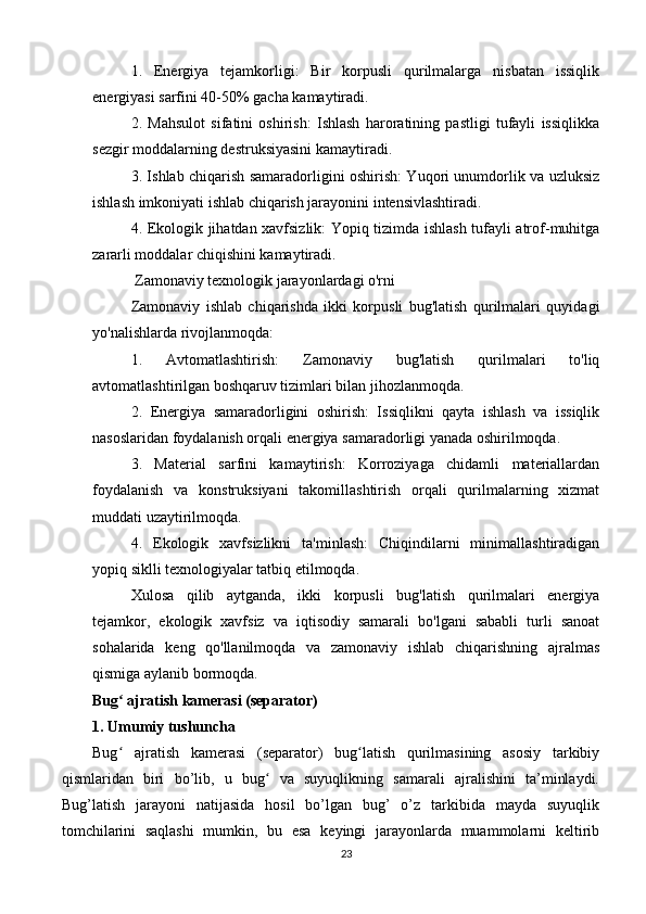 1.   Energiya   tejamkorligi:   Bir   korpusli   qurilmalarga   nisbatan   issiqlik
energiyasi sarfini 40-50% gacha kamaytiradi.
2.   Mahsulot   sifatini   oshirish:   Ishlash   haroratining   pastligi   tufayli   issiqlikka
sezgir moddalarning destruksiyasini kamaytiradi.
3. Ishlab chiqarish samaradorligini oshirish: Yuqori unumdorlik va uzluksiz
ishlash imkoniyati ishlab chiqarish jarayonini intensivlashtiradi.
4. Ekologik jihatdan xavfsizlik: Yopiq tizimda ishlash tufayli atrof-muhitga
zararli moddalar chiqishini kamaytiradi.
 Zamonaviy texnologik jarayonlardagi o'rni
Zamonaviy   ishlab   chiqarishda   ikki   korpusli   bug'latish   qurilmalari   quyidagi
yo'nalishlarda rivojlanmoqda:
1.   Avtomatlashtirish:   Zamonaviy   bug'latish   qurilmalari   to'liq
avtomatlashtirilgan boshqaruv tizimlari bilan jihozlanmoqda.
2.   Energiya   samaradorligini   oshirish:   Issiqlikni   qayta   ishlash   va   issiqlik
nasoslaridan foydalanish orqali energiya samaradorligi yanada oshirilmoqda.
3.   Material   sarfini   kamaytirish:   Korroziyaga   chidamli   materiallardan
foydalanish   va   konstruksiyani   takomillashtirish   orqali   qurilmalarning   xizmat
muddati uzaytirilmoqda.
4.   Ekologik   xavfsizlikni   ta'minlash:   Chiqindilarni   minimallashtiradigan
yopiq siklli texnologiyalar tatbiq etilmoqda.
Xulosa   qilib   aytganda,   ikki   korpusli   bug'latish   qurilmalari   energiya
tejamkor,   ekologik   xavfsiz   va   iqtisodiy   samarali   bo'lgani   sababli   turli   sanoat
sohalarida   keng   qo'llanilmoqda   va   zamonaviy   ishlab   chiqarishning   ajralmas
qismiga aylanib bormoqda.
Bug  ajratish kamerasi (separator)ʻ
1. Umumiy tushuncha
Bug   ajratish   kamerasi   (separator)   bug latish   qurilmasining   asosiy   tarkibiy
ʻ ʻ
qismlaridan   biri   bo’lib,   u   bug   va   suyuqlikning   samarali   ajralishini   ta’minlaydi.	
ʻ
Bug’latish   jarayoni   natijasida   hosil   bo’lgan   bug’   o’z   tarkibida   mayda   suyuqlik
tomchilarini   saqlashi   mumkin,   bu   esa   keyingi   jarayonlarda   muammolarni   keltirib
23 