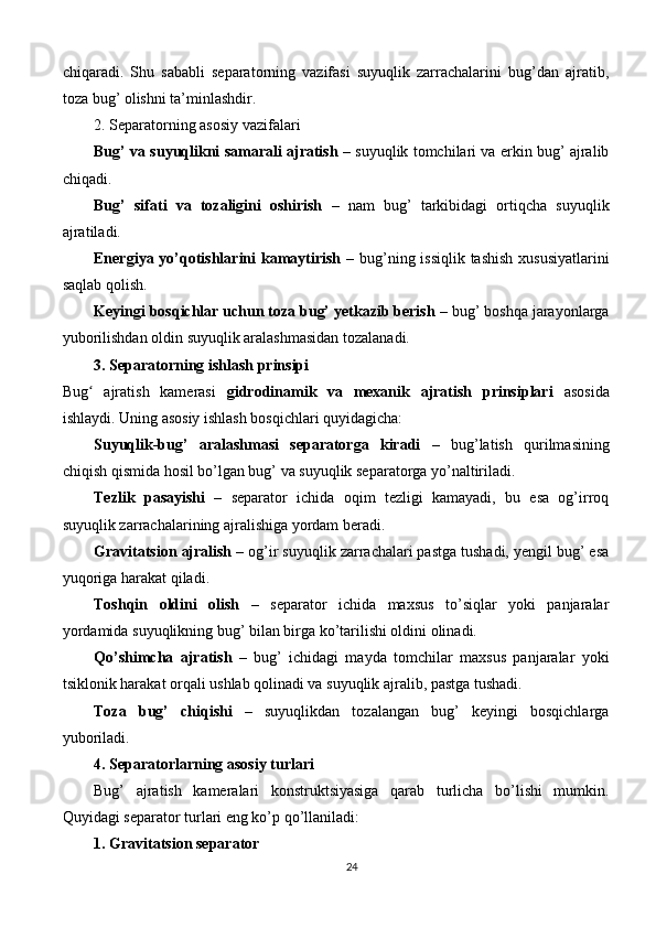chiqaradi.   Shu   sababli   separatorning   vazifasi   suyuqlik   zarrachalarini   bug’dan   ajratib,
toza bug’ olishni ta’minlashdir.
2. Separatorning asosiy vazifalari
Bug’ va suyuqlikni samarali ajratish  – suyuqlik tomchilari va erkin bug’ ajralib
chiqadi.
Bug’   sifati   va   tozaligini   oshirish   –   nam   bug’   tarkibidagi   ortiqcha   suyuqlik
ajratiladi.
Energiya yo’qotishlarini  kamaytirish   – bug’ning issiqlik tashish xususiyatlarini
saqlab qolish.
Keyingi bosqichlar uchun toza bug’ yetkazib berish  – bug’ boshqa jarayonlarga
yuborilishdan oldin suyuqlik aralashmasidan tozalanadi.
3. Separatorning ishlash prinsipi
Bug   ajratish   kamerasi  ʻ gidrodinamik   va   mexanik   ajratish   prinsiplari   asosida
ishlaydi. Uning asosiy ishlash bosqichlari quyidagicha:
Suyuqlik-bug’   aralashmasi   separatorga   kiradi   –   bug’latish   qurilmasining
chiqish qismida hosil bo’lgan bug’ va suyuqlik separatorga yo’naltiriladi.
Tezlik   pasayishi   –   separator   ichida   oqim   tezligi   kamayadi,   bu   esa   og’irroq
suyuqlik zarrachalarining ajralishiga yordam beradi.
Gravitatsion ajralish  – og’ir suyuqlik zarrachalari pastga tushadi, yengil bug’ esa
yuqoriga harakat qiladi.
Toshqin   oldini   olish   –   separator   ichida   maxsus   to’siqlar   yoki   panjaralar
yordamida suyuqlikning bug’ bilan birga ko’tarilishi oldini olinadi.
Qo’shimcha   ajratish   –   bug’   ichidagi   mayda   tomchilar   maxsus   panjaralar   yoki
tsiklonik harakat orqali ushlab qolinadi va suyuqlik ajralib, pastga tushadi.
Toza   bug’   chiqishi   –   suyuqlikdan   tozalangan   bug’   keyingi   bosqichlarga
yuboriladi.
4. Separatorlarning asosiy turlari
Bug’   ajratish   kameralari   konstruktsiyasiga   qarab   turlicha   bo’lishi   mumkin.
Quyidagi separator turlari eng ko’p qo’llaniladi:
1. Gravitatsion separator
24 