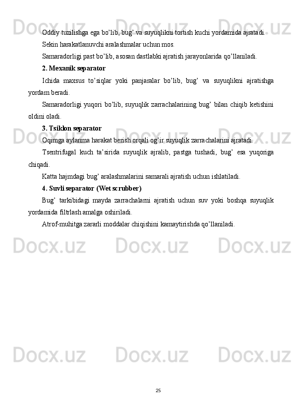 Oddiy tuzilishga ega bo’lib, bug’ va suyuqlikni tortish kuchi yordamida ajratadi.
Sekin harakatlanuvchi aralashmalar uchun mos.
Samaradorligi past bo’lib, asosan dastlabki ajratish jarayonlarida qo’llaniladi.
2. Mexanik separator
Ichida   maxsus   to’siqlar   yoki   panjaralar   bo’lib,   bug’   va   suyuqlikni   ajratishga
yordam beradi.
Samaradorligi yuqori bo’lib, suyuqlik zarrachalarining bug’ bilan chiqib ketishini
oldini oladi.
3. Tsiklon separator
Oqimga aylanma harakat berish orqali og’ir suyuqlik zarrachalarini ajratadi.
Tsentrifugal   kuch   ta’sirida   suyuqlik   ajralib,   pastga   tushadi,   bug’   esa   yuqoriga
chiqadi.
Katta hajmdagi bug’ aralashmalarini samarali ajratish uchun ishlatiladi.
4. Suvli separator (Wet scrubber)
Bug’   tarkibidagi   mayda   zarrachalarni   ajratish   uchun   suv   yoki   boshqa   suyuqlik
yordamida filtrlash amalga oshiriladi.
Atrof-muhitga zararli moddalar chiqishini kamaytirishda qo’llaniladi.
 
25 