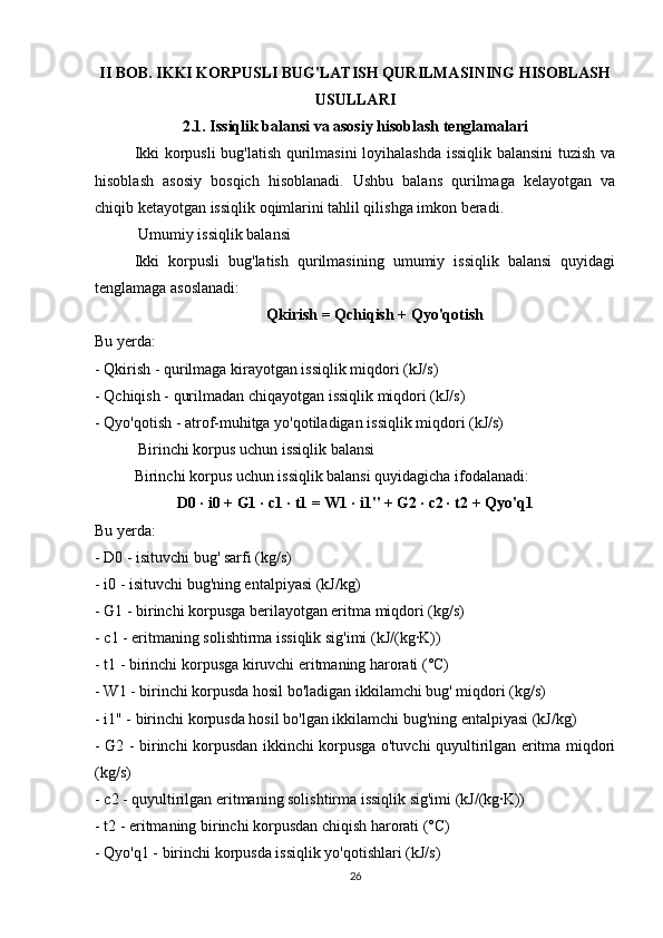 II BOB. IKKI KORPUSLI BUG'LATISH QURILMASINING HISOBLASH
USULLARI
2.1. Issiqlik balansi va asosiy hisoblash tenglamalari
Ikki korpusli bug'latish qurilmasini  loyihalashda issiqlik balansini  tuzish va
hisoblash   asosiy   bosqich   hisoblanadi.   Ushbu   balans   qurilmaga   kelayotgan   va
chiqib ketayotgan issiqlik oqimlarini tahlil qilishga imkon beradi.
 Umumiy issiqlik balansi
Ikki   korpusli   bug'latish   qurilmasining   umumiy   issiqlik   balansi   quyidagi
tenglamaga asoslanadi:
Qkirish = Qchiqish + Qyo'qotish
Bu yerda:
- Qkirish - qurilmaga kirayotgan issiqlik miqdori (kJ/s)
- Qchiqish - qurilmadan chiqayotgan issiqlik miqdori (kJ/s)
- Qyo'qotish - atrof-muhitga yo'qotiladigan issiqlik miqdori (kJ/s)
 Birinchi korpus uchun issiqlik balansi
Birinchi korpus uchun issiqlik balansi quyidagicha ifodalanadi:
D0 · i0 + G1 · c1 · t1 = W1 · i1" + G2 · c2 · t2 + Qyo'q1
Bu yerda:
- D0 - isituvchi bug' sarfi (kg/s)
- i0 - isituvchi bug'ning entalpiyasi (kJ/kg)
- G1 - birinchi korpusga berilayotgan eritma miqdori (kg/s)
- c1 - eritmaning solishtirma issiqlik sig'imi (kJ/(kg·K))
- t1 - birinchi korpusga kiruvchi eritmaning harorati (°C)
- W1 - birinchi korpusda hosil bo'ladigan ikkilamchi bug' miqdori (kg/s)
- i1" - birinchi korpusda hosil bo'lgan ikkilamchi bug'ning entalpiyasi (kJ/kg)
- G2 - birinchi korpusdan ikkinchi korpusga o'tuvchi quyultirilgan eritma miqdori
(kg/s)
- c2 - quyultirilgan eritmaning solishtirma issiqlik sig'imi (kJ/(kg·K))
- t2 - eritmaning birinchi korpusdan chiqish harorati (°C)
- Qyo'q1 - birinchi korpusda issiqlik yo'qotishlari (kJ/s)
26 