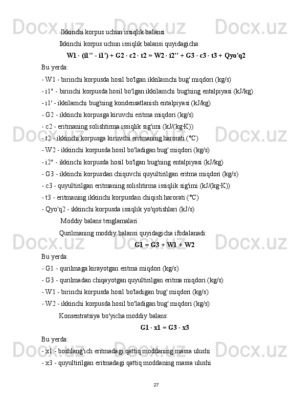  Ikkinchi korpus uchun issiqlik balansi
Ikkinchi korpus uchun issiqlik balansi quyidagicha:
W1 · (i1" - i1') + G2 · c2 · t2 = W2 · i2" + G3 · c3 · t3 + Qyo'q2
Bu yerda:
- W1 - birinchi korpusda hosil bo'lgan ikkilamchi bug' miqdori (kg/s)
- i1" - birinchi korpusda hosil bo'lgan ikkilamchi bug'ning entalpiyasi (kJ/kg)
- i1' - ikkilamchi bug'ning kondensatlanish entalpiyasi (kJ/kg)
- G2 - ikkinchi korpusga kiruvchi eritma miqdori (kg/s)
- c2 - eritmaning solishtirma issiqlik sig'imi (kJ/(kg·K))
- t2 - ikkinchi korpusga kiruvchi eritmaning harorati (°C)
- W2 - ikkinchi korpusda hosil bo'ladigan bug' miqdori (kg/s)
- i2" - ikkinchi korpusda hosil bo'lgan bug'ning entalpiyasi (kJ/kg)
- G3 - ikkinchi korpusdan chiquvchi quyultirilgan eritma miqdori (kg/s)
- c3 - quyultirilgan eritmaning solishtirma issiqlik sig'imi (kJ/(kg·K))
- t3 - eritmaning ikkinchi korpusdan chiqish harorati (°C)
- Qyo'q2 - ikkinchi korpusda issiqlik yo'qotishlari (kJ/s)
 Moddiy balans tenglamalari
Qurilmaning moddiy balansi quyidagicha ifodalanadi:
G1 = G3 + W1 + W2
Bu yerda:
- G1 - qurilmaga kirayotgan eritma miqdori (kg/s)
- G3 - qurilmadan chiqayotgan quyultirilgan eritma miqdori (kg/s)
- W1 - birinchi korpusda hosil bo'ladigan bug' miqdori (kg/s)
- W2 - ikkinchi korpusda hosil bo'ladigan bug' miqdori (kg/s)
Konsentratsiya bo'yicha moddiy balans:
G1 · x1 = G3 · x3
Bu yerda:
- x1 - boshlang'ich eritmadagi qattiq moddaning massa ulushi
- x3 - quyultirilgan eritmadagi qattiq moddaning massa ulushi
27 