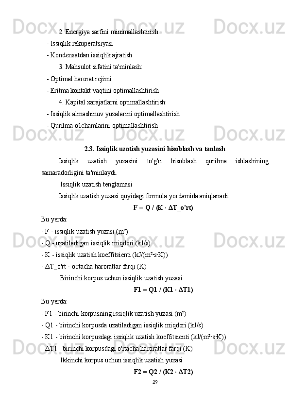 2. Energiya sarfini minimallashtirish:
   - Issiqlik rekuperatsiyasi
   - Kondensatdan issiqlik ajratish
3. Mahsulot sifatini ta'minlash:
   - Optimal harorat rejimi
   - Eritma kontakt vaqtini optimallashtirish
4. Kapital xarajatlarni optimallashtirish:
   - Issiqlik almashinuv yuzalarini optimallashtirish
   - Qurilma o'lchamlarini optimallashtirish
2.3. Issiqlik uzatish yuzasini hisoblash va tanlash
Issiqlik   uzatish   yuzasini   to'g'ri   hisoblash   qurilma   ishlashining
samaradorligini ta'minlaydi.
 Issiqlik uzatish tenglamasi
Issiqlik uzatish yuzasi quyidagi formula yordamida aniqlanadi:
F = Q / (K ·  Δ T_o'rt)
Bu yerda:
- F - issiqlik uzatish yuzasi (m²)
- Q - uzatiladigan issiqlik miqdori (kJ/s)
- K - issiqlik uzatish koeffitsienti (kJ/(m²·s·K))
-  Δ T_o'rt - o'rtacha haroratlar farqi (K)
 Birinchi korpus uchun issiqlik uzatish yuzasi
F1 = Q1 / (K1 ·  Δ T1)
Bu yerda:
- F1 - birinchi korpusning issiqlik uzatish yuzasi (m²)
- Q1 - birinchi korpusda uzatiladigan issiqlik miqdori (kJ/s)
- K1 - birinchi korpusdagi issiqlik uzatish koeffitsienti (kJ/(m²·s·K))
-  Δ T1 - birinchi korpusdagi o'rtacha haroratlar farqi (K)
 Ikkinchi korpus uchun issiqlik uzatish yuzasi
F2 = Q2 / (K2 ·  Δ T2)
29 