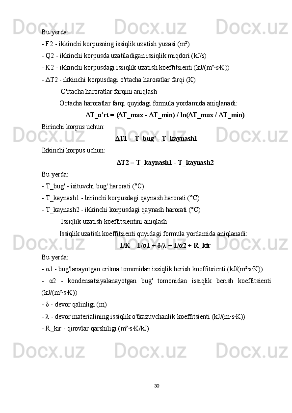 Bu yerda:
- F2 - ikkinchi korpusning issiqlik uzatish yuzasi (m²)
- Q2 - ikkinchi korpusda uzatiladigan issiqlik miqdori (kJ/s)
- K2 - ikkinchi korpusdagi issiqlik uzatish koeffitsienti (kJ/(m²·s·K))
-  Δ T2 - ikkinchi korpusdagi o'rtacha haroratlar farqi (K)
 O'rtacha haroratlar farqini aniqlash
O'rtacha haroratlar farqi quyidagi formula yordamida aniqlanadi:
Δ T_o'rt = ( Δ T_max -  Δ T_min) / ln( Δ T_max /  Δ T_min)
Birinchi korpus uchun:
Δ T1 = T_bug' - T_kaynash1
Ikkinchi korpus uchun:
Δ T2 = T_kaynash1 - T_kaynash2
Bu yerda:
- T_bug' - isituvchi bug' harorati (°C)
- T_kaynash1 - birinchi korpusdagi qaynash harorati (°C)
- T_kaynash2 - ikkinchi korpusdagi qaynash harorati (°C)
 Issiqlik uzatish koeffitsientini aniqlash
Issiqlik uzatish koeffitsienti quyidagi formula yordamida aniqlanadi:
1/K = 1/ α 1 +  δ / λ  + 1/ α 2 + R_kir
Bu yerda:
-  α 1 - bug'lanayotgan eritma tomonidan issiqlik berish koeffitsienti (kJ/(m²·s·K))
-   α 2   -   kondensatsiyalanayotgan   bug'   tomonidan   issiqlik   berish   koeffitsienti
(kJ/(m²·s·K))
-  δ  - devor qalinligi (m)
-  λ  - devor materialining issiqlik o'tkazuvchanlik koeffitsienti (kJ/(m·s·K))
- R_kir - qirovlar qarshiligi (m²·s·K/kJ)
30 