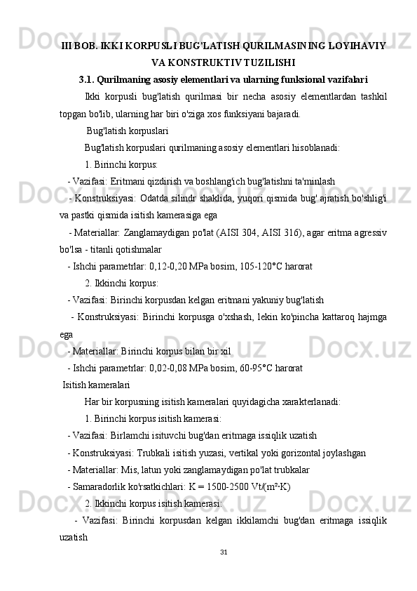 III BOB. IKKI KORPUSLI BUG'LATISH QURILMASINING LOYIHAVIY
VA KONSTRUKTIV TUZILISHI
3.1. Qurilmaning asosiy elementlari va ularning funksional vazifalari
Ikki   korpusli   bug'latish   qurilmasi   bir   necha   asosiy   elementlardan   tashkil
topgan bo'lib, ularning har biri o'ziga xos funksiyani bajaradi.
 Bug'latish korpuslari
Bug'latish korpuslari qurilmaning asosiy elementlari hisoblanadi:
1. Birinchi korpus:
   - Vazifasi: Eritmani qizdirish va boshlang'ich bug'latishni ta'minlash
     - Konstruksiyasi: Odatda silindr shaklida, yuqori qismida bug' ajratish bo'shlig'i
va pastki qismida isitish kamerasiga ega
    - Materiallar: Zanglamaydigan po'lat (AISI 304, AISI 316), agar eritma agressiv
bo'lsa - titanli qotishmalar
   - Ishchi parametrlar: 0,12-0,20 MPa bosim, 105-120°C harorat
2. Ikkinchi korpus:
   - Vazifasi: Birinchi korpusdan kelgan eritmani yakuniy bug'latish
      -   Konstruksiyasi:   Birinchi   korpusga   o'xshash,   lekin   ko'pincha   kattaroq   hajmga
ega
   - Materiallar: Birinchi korpus bilan bir xil
   - Ishchi parametrlar: 0,02-0,08 MPa bosim, 60-95°C harorat
 Isitish kameralari
Har bir korpusning isitish kameralari quyidagicha xarakterlanadi:
1. Birinchi korpus isitish kamerasi:
   - Vazifasi: Birlamchi isituvchi bug'dan eritmaga issiqlik uzatish
   - Konstruksiyasi: Trubkali isitish yuzasi, vertikal yoki gorizontal joylashgan
   - Materiallar: Mis, latun yoki zanglamaydigan po'lat trubkalar
   - Samaradorlik ko'rsatkichlari: K = 1500-2500 Vt/(m²·K)
2. Ikkinchi korpus isitish kamerasi:
      -   Vazifasi:   Birinchi   korpusdan   kelgan   ikkilamchi   bug'dan   eritmaga   issiqlik
uzatish
31 