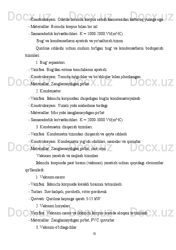    - Konstruksiyasi: Odatda birinchi korpus isitish kamerasidan kattaroq yuzaga ega
   - Materiallar: Birinchi korpus bilan bir xil
   - Samaradorlik ko'rsatkichlari: K = 1000-2000 Vt/(m²·K)
 Bug' va kondensatlarni ajratish va yo'naltirish tizimi
Qurilma   ishlashi   uchun   muhim   bo'lgan   bug'   va   kondensatlarni   boshqarish
tizimlari:
1. Bug' separatori:
   - Vazifasi: Bug'dan eritma tomchilarini ajratish
   - Konstruksiyasi: Tomchi tutgichlar va bo'shliqlar bilan jihozlangan
   - Materiallar: Zanglamaydigan po'lat
2. Kondensator:
   - Vazifasi: Ikkinchi korpusdan chiqadigan bug'ni kondensatsiyalash
   - Konstruksiyasi: Yuzali yoki aralashma turdagi
   - Materiallar: Mis yoki zanglamaydigan po'lat
   - Samaradorlik ko'rsatkichlari: K = 2000-3000 Vt/(m²·K)
3. Kondensatni chiqarish tizimlari:
   - Vazifasi: Kondensatni tizimdan chiqarish va qayta ishlash
   - Konstruksiyasi: Kondensatni yig'ish idishlari, nasoslar va quvurlar
   - Materiallar: Zanglamaydigan po'lat, cast-iron
 Vakuum yaratish va saqlash tizimlari
Ikkinchi korpusda past bosim (vakuum) yaratish uchun quyidagi elementlar
qo'llaniladi:
1. Vakuum-nasos:
   - Vazifasi: Ikkinchi korpusda kerakli bosimni ta'minlash
   - Turlari: Suv-halqali, porshelli, rotor-porshenli
   - Quvvati: Qurilma hajmiga qarab 3-15 kW
2. Vakuum liniyalari:
   - Vazifasi: Vakuum-nasos va ikkinchi korpus orasida aloqani ta'minlash
   - Materiallar: Zanglamaydigan po'lat, PVC quvurlar
3. Vakuum-o'lchagichlar:
32 