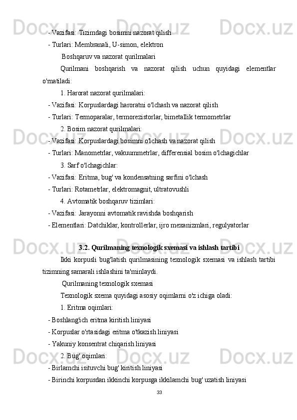    - Vazifasi: Tizimdagi bosimni nazorat qilish
   - Turlari: Membranali, U-simon, elektron
 Boshqaruv va nazorat qurilmalari
Qurilmani   boshqarish   va   nazorat   qilish   uchun   quyidagi   elementlar
o'rnatiladi:
1. Harorat nazorat qurilmalari:
   - Vazifasi: Korpuslardagi haroratni o'lchash va nazorat qilish
   - Turlari: Termoparalar, termorezistorlar, bimetallik termometrlar
2. Bosim nazorat qurilmalari:
   - Vazifasi: Korpuslardagi bosimni o'lchash va nazorat qilish
   - Turlari: Manometrlar, vakuummetrlar, differensial bosim o'lchagichlar
3. Sarf o'lchagichlar:
   - Vazifasi: Eritma, bug' va kondensatning sarfini o'lchash
   - Turlari: Rotametrlar, elektromagnit, ultratovushli
4. Avtomatik boshqaruv tizimlari:
   - Vazifasi: Jarayonni avtomatik ravishda boshqarish
   - Elementlari: Datchiklar, kontrollerlar, ijro mexanizmlari, regulyatorlar
 
3.2. Qurilmaning texnologik sxemasi va ishlash tartibi
Ikki   korpusli   bug'latish   qurilmasining   texnologik   sxemasi   va   ishlash   tartibi
tizimning samarali ishlashini ta'minlaydi.
 Qurilmaning texnologik sxemasi
Texnologik sxema quyidagi asosiy oqimlarni o'z ichiga oladi:
1. Eritma oqimlari:
   - Boshlang'ich eritma kiritish liniyasi
   - Korpuslar o'rtasidagi eritma o'tkazish liniyasi
   - Yakuniy konsentrat chiqarish liniyasi
2. Bug' oqimlari:
   - Birlamchi isituvchi bug' kiritish liniyasi
   - Birinchi korpusdan ikkinchi korpusga ikkilamchi bug' uzatish liniyasi
33 