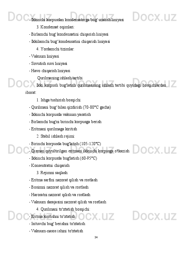    - Ikkinchi korpusdan kondensatorga bug' uzatish liniyasi
3. Kondensat oqimlari:
   - Birlamchi bug' kondensatini chiqarish liniyasi
   - Ikkilamchi bug' kondensatini chiqarish liniyasi
4. Yordamchi tizimlar:
   - Vakuum liniyasi
   - Sovutish suvi liniyasi
   - Havo chiqarish liniyasi
 Qurilmaning ishlash tartibi
Ikki korpusli bug'latish qurilmasining ishlash tartibi quyidagi bosqichlardan
iborat:
1. Ishga tushirish bosqichi:
   - Qurilmani bug' bilan qizdirish (70-80°C gacha)
   - Ikkinchi korpusda vakuum yaratish
   - Birlamchi bug'ni birinchi korpusga berish
   - Eritmani qurilmaga kiritish
2. Stabil ishlash rejimi:
   - Birinchi korpusda bug'latish (105-120°C)
   - Qisman quyultirilgan eritmani ikkinchi korpusga o'tkazish
   - Ikkinchi korpusda bug'latish (60-95°C)
   - Konsentratni chiqarish
3. Rejimni saqlash:
   - Eritma sarfini nazorat qilish va rostlash
   - Bosimni nazorat qilish va rostlash
   - Haroratni nazorat qilish va rostlash
   - Vakuum darajasini nazorat qilish va rostlash
4. Qurilmani to'xtatish bosqichi:
   - Eritma kiritishni to'xtatish
   - Isituvchi bug' berishni to'xtatish
   - Vakuum-nasos ishini to'xtatish
34 