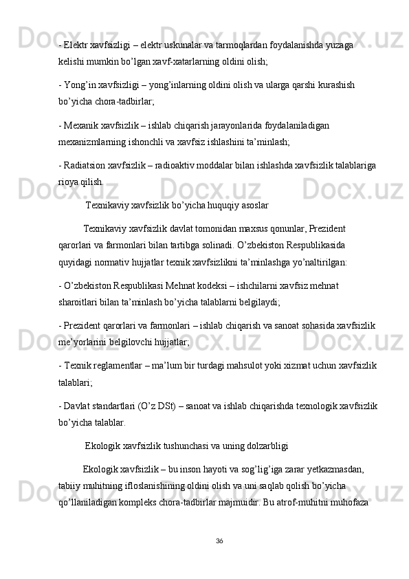 - Elektr xavfsizligi – elektr uskunalar va tarmoqlardan foydalanishda yuzaga 
kelishi mumkin bo’lgan xavf-xatarlarning oldini olish;
- Yong’in xavfsizligi – yong’inlarning oldini olish va ularga qarshi kurashish 
bo’yicha chora-tadbirlar;
- Mexanik xavfsizlik – ishlab chiqarish jarayonlarida foydalaniladigan 
mexanizmlarning ishonchli va xavfsiz ishlashini ta’minlash;
- Radiatsion xavfsizlik – radioaktiv moddalar bilan ishlashda xavfsizlik talablariga 
rioya qilish.
 Texnikaviy xavfsizlik bo’yicha huquqiy asoslar
Texnikaviy xavfsizlik davlat tomonidan maxsus qonunlar, Prezident 
qarorlari va farmonlari bilan tartibga solinadi. O’zbekiston Respublikasida 
quyidagi normativ hujjatlar texnik xavfsizlikni ta’minlashga yo’naltirilgan:
- O’zbekiston Respublikasi Mehnat kodeksi – ishchilarni xavfsiz mehnat 
sharoitlari bilan ta’minlash bo’yicha talablarni belgilaydi;
- Prezident qarorlari va farmonlari – ishlab chiqarish va sanoat sohasida xavfsizlik 
me’yorlarini belgilovchi hujjatlar;
- Texnik reglamentlar – ma’lum bir turdagi mahsulot yoki xizmat uchun xavfsizlik 
talablari;
- Davlat standartlari (O’z DSt) – sanoat va ishlab chiqarishda texnologik xavfsizlik
bo’yicha talablar.
 Ekologik xavfsizlik tushunchasi va uning dolzarbligi
Ekologik xavfsizlik – bu inson hayoti va sog’lig’iga zarar yetkazmasdan, 
tabiiy muhitning ifloslanishining oldini olish va uni saqlab qolish bo’yicha 
qo’llaniladigan kompleks chora-tadbirlar majmuidir. Bu atrof-muhitni muhofaza 
36