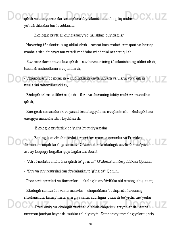 qilish va tabiiy resurslardan oqilona foydalanish bilan bog’liq muhim 
yo’nalishlardan biri hisoblanadi.
Ekologik xavfsizlikning asosiy yo’nalishlari quyidagilar:
- Havoning ifloslanishining oldini olish – sanoat korxonalari, transport va boshqa 
manbalardan chiqayotgan zararli moddalar miqdorini nazorat qilish;
- Suv resurslarini muhofaza qilish – suv havzalarining ifloslanishining oldini olish, 
tozalash inshootlarini rivojlantirish;
- Chiqindilarni boshqarish – chiqindilarni qayta ishlash va ularni yo’q qilish 
usullarini takomillashtirish;
- Biologik xilma-xillikni saqlash – flora va faunaning tabiiy muhitini muhofaza 
qilish;
- Energetik samaradorlik va yashil texnologiyalarni rivojlantirish – ekologik toza 
energiya manbalaridan foydalanish.
 Ekologik xavfsizlik bo’yicha huquqiy asoslar
Ekologik xavfsizlik davlat tomonidan maxsus qonunlar va Prezident 
farmonlari orqali tartibga solinadi. O’zbekistonda ekologik xavfsizlik bo’yicha 
asosiy huquqiy hujjatlar quyidagilardan iborat:
- "Atrof-muhitni muhofaza qilish to’g’risida" O’zbekiston Respublikasi Qonuni;
- "Suv va suv resurslaridan foydalanish to’g’risida" Qonun;
- Prezident qarorlari va farmonlari – ekologik xavfsizlikka oid strategik hujjatlar;
- Ekologik standartlar va normativlar – chiqindilarni boshqarish, havoning 
ifloslanishini kamaytirish, energiya samaradorligini oshirish bo’yicha me’yorlar.
  Texnikaviy va ekologik xavfsizlik ishlab chiqarish jarayonlarida hamda 
umuman jamiyat hayotida muhim rol o’ynaydi. Zamonaviy texnologiyalarni joriy 
37 