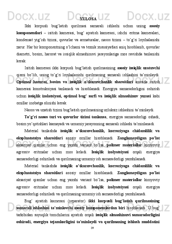 XULOSA
Ikki   korpusli   bug’latish   qurilmasi   samarali   ishlashi   uchun   uning   asosiy
komponentlari   –   isitish   kamerasi,   bug   ajratish   kamerasi,   ishchi   eritma   kameralari,ʻ
kondensat   yig’ish   tizimi,   quvurlar   va   armaturalar,   nasos   tizimi   –   to’g’ri   loyihalanishi
zarur. Har bir komponentning o’lchami va texnik xususiyatlari aniq hisoblanib, quvurlar
diametri,   bosim,   harorat   va   issiqlik   almashinuvi   jarayonlariga   mos   ravishda   tanlanishi
kerak.
Isitish   kamerasi   ikki   korpusli   bug latish   qurilmasining  
ʻ asosiy   issiqlik   uzatuvchi
qismi   bo’lib,   uning   to’g’ri   loyihalanishi   qurilmaning   samarali   ishlashini   ta’minlaydi.
Optimal   harorat,   bosim   va   issiqlik   o’tkazuvchanlik   sharoitlari   asosida   isitish
kamerasi   konstruksiyasi   tanlanadi   va   hisoblanadi.   Energiya   samaradorligini   oshirish
uchun   issiqlik   izolatsiyasi,   optimal   bug’   sarfi   va   issiqlik   almashinuv   yuzasi   kabi
omillar inobatga olinishi kerak.
Nasos va uzatish tizimi bug latish qurilmasining uzluksiz ishlashini ta’minlaydi.	
ʻ
To’g’ri   nasos   turi   va   quvurlar   tizimi   tanlansa ,   energiya   samaradorligi   oshadi,
bosim yo’qotishlari kamayadi va umumiy jarayonning samarali ishlashi ta’minlanadi.
Material   tanlashda   issiqlik   o’tkazuvchanlik,   korroziyaga   chidamlilik   va
ekspluatatsiya   sharoitlari   asosiy   omillar   hisoblanadi.   Zanglamaydigan   po’lat
aksariyat   qismlar   uchun   eng   yaxshi   variant   bo’lsa,   polimer   materiallar   kimyoviy
agressiv   eritmalar   uchun   mos   keladi.   Issiqlik   izolyatsiyasi   orqali   energiya
samaradorligi oshiriladi va qurilmaning umumiy ish samaradorligi yaxshilanadi.
Material   tanlashda   issiqlik   o’tkazuvchanlik,   korroziyaga   chidamlilik   va
ekspluatatsiya   sharoitlari   asosiy   omillar   hisoblanadi.   Zanglamaydigan   po’lat
aksariyat   qismlar   uchun   eng   yaxshi   variant   bo’lsa,   polimer   materiallar   kimyoviy
agressiv   eritmalar   uchun   mos   keladi.   Issiqlik   izolyatsiyasi   orqali   energiya
samaradorligi oshiriladi va qurilmaning umumiy ish samaradorligi yaxshilanadi.
Bug’   ajratish   kamerasi   (separator)   ikki   korpusli   bug’latish   qurilmasining
samarali   ishlashini   ta’minlovchi   asosiy   komponentlardan   biri   hisoblanadi.   U   bug’
tarkibidan   suyuqlik   tomchilarini   ajratish   orqali   issiqlik   almashinuvi   samaradorligini
oshiradi,   energiya   tejamkorligini   ta’minlaydi   va   qurilmaning   ishlash   muddatini
39 