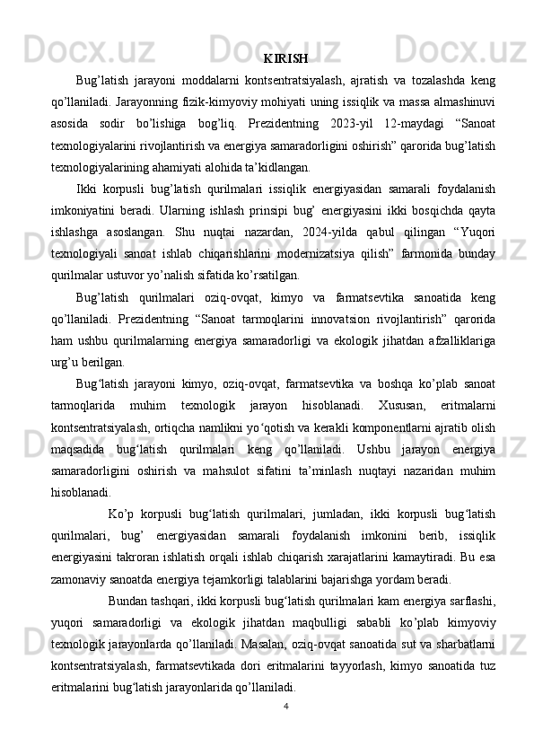 KIRISH
Bug’latish   jarayoni   moddalarni   kontsentratsiyalash,   ajratish   va   tozalashda   keng
qo’llaniladi. Jarayonning fizik-kimyoviy mohiyati uning issiqlik va massa almashinuvi
asosida   sodir   bo’lishiga   bog’liq.   Prezidentning   2023-yil   12-maydagi   “Sanoat
texnologiyalarini rivojlantirish va energiya samaradorligini oshirish” qarorida bug’latish
texnologiyalarining ahamiyati alohida ta’kidlangan.
Ikki   korpusli   bug’latish   qurilmalari   issiqlik   energiyasidan   samarali   foydalanish
imkoniyatini   beradi.   Ularning   ishlash   prinsipi   bug’   energiyasini   ikki   bosqichda   qayta
ishlashga   asoslangan.   Shu   nuqtai   nazardan,   2024-yilda   qabul   qilingan   “Yuqori
texnologiyali   sanoat   ishlab   chiqarishlarini   modernizatsiya   qilish”   farmonida   bunday
qurilmalar ustuvor yo’nalish sifatida ko’rsatilgan.
Bug’latish   qurilmalari   oziq-ovqat,   kimyo   va   farmatsevtika   sanoatida   keng
qo’llaniladi.   Prezidentning   “Sanoat   tarmoqlarini   innovatsion   rivojlantirish”   qarorida
ham   ushbu   qurilmalarning   energiya   samaradorligi   va   ekologik   jihatdan   afzalliklariga
urg’u berilgan.
Bug latish   jarayoni   kimyo,   oziq-ovqat,   farmatsevtika   va   boshqa   ko’plab   sanoatʻ
tarmoqlarida   muhim   texnologik   jarayon   hisoblanadi.   Xususan,   eritmalarni
kontsentratsiyalash, ortiqcha namlikni yo qotish va kerakli komponentlarni ajratib olish	
ʻ
maqsadida   bug latish   qurilmalari   keng   qo’llaniladi.   Ushbu   jarayon   energiya	
ʻ
samaradorligini   oshirish   va   mahsulot   sifatini   ta’minlash   nuqtayi   nazaridan   muhim
hisoblanadi.
Ko’p   korpusli   bug latish   qurilmalari,   jumladan,   ikki   korpusli   bug latish	
ʻ ʻ
qurilmalari,   bug’   energiyasidan   samarali   foydalanish   imkonini   berib,   issiqlik
energiyasini   takroran  ishlatish  orqali   ishlab  chiqarish  xarajatlarini   kamaytiradi.  Bu  esa
zamonaviy sanoatda energiya tejamkorligi talablarini bajarishga yordam beradi.
Bundan tashqari, ikki korpusli bug latish qurilmalari kam energiya sarflashi,	
ʻ
yuqori   samaradorligi   va   ekologik   jihatdan   maqbulligi   sababli   ko ’ plab   kimyoviy
texnologik jarayonlarda qo’llaniladi. Masalan,  oziq-ovqat  sanoatida sut  va sharbatlarni
kontsentratsiyalash,   farmatsevtikada   dori   eritmalarini   tayyorlash,   kimyo   sanoatida   tuz
eritmalarini bug latish jarayonlarida qo’llaniladi.	
ʻ
4 