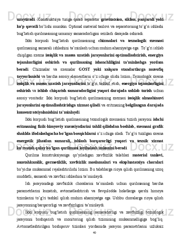 uzaytiradi .   Konstruktsiya   turiga   qarab   separator   gravitatsion,   siklon,   panjarali   yoki
ko’p qavatli  bo’lishi mumkin. Optimal material tanlovi va separatorning to’g’ri ishlashi
bug’latish qurilmasining umumiy samaradorligini sezilarli darajada oshiradi.
Ikki   korpusli   bug latish   qurilmasining  ʻ chizmalari   va   texnologik   sxemasi
qurilmaning samarali ishlashini ta’minlash uchun muhim ahamiyatga ega.  To’g’ri ishlab
chiqilgan sxema   issiqlik va massa uzatish jarayonlarini optimallashtirish, energiya
tejamkorligini   oshirish   va   qurilmaning   ishonchliligini   ta’minlashga   yordam
beradi .   Chizmalar   va   sxemalar   GOST   yoki   xalqaro   standartlarga   muvofiq
tayyorlanishi   va barcha asosiy elementlarni o’z ichiga olishi lozim. Texnologik sxema
issiqlik va massa uzatish jarayonlarini   to’g’ri tashkil etish,   energiya tejamkorligini
oshirish   va   ishlab chiqarish samaradorligini  yuqori  darajada ushlab turish   uchun
asosiy   vositadir.   Ikki   korpusli   bug latish   qurilmasining   sxemasi  	
ʻ issiqlik   almashinuvi
jarayonlarini optimallashtirishga xizmat qiladi  va eritmaning  belgilangan darajada
konsentratsiyalanishini ta’minlaydi .
Ikki korpusli bug latish qurilmasining texnologik sxemasini tuzish jarayoni  	
ʻ ishchi
eritmaning fizik-kimyoviy xususiyatlarini tahlil qilishdan boshlab, sxemani grafik
shaklda ifodalashgacha bo’lgan bosqichlarni  o’z ichiga oladi. To’g’ri tuzilgan sxema
energetik   jihatdan   samarali,   ishlash   barqarorligi   yuqori   va   texnik   xizmat
ko’rsatish qulay bo’lgan qurilmani loyihalash imkonini beradi .
Qurilma   konstruksiyasiga   qo’yiladigan   xavfsizlik   talablari   material   tanlovi,
mustahkamlik,   germetiklik,   xavfsizlik   moslamalari   va   ekspluatatsiya   choralari
bo’yicha mukammal rejalashtirilishi lozim. Bu talablarga rioya qilish qurilmaning uzoq
muddatli, samarali va xavfsiz ishlashini ta’minlaydi.
Ish   jarayonidagi   xavfsizlik   choralarini   ta’minlash   uchun   qurilmaning   barcha
parametrlarini   kuzatish,   avtomatlashtirish   va   favqulodda   holatlarga   qarshi   himoya
tizimlarini   to’g’ri   tashkil   qilish   muhim   ahamiyatga   ega.  Ushbu   choralarga   rioya   qilish
jarayonning barqarorligi va xavfsizligini ta’minlaydi.
Ikki   korpusli   bug latish   qurilmasining   samaradorligi   va   xavfsizligi   texnologik
ʻ
jarayonni   boshqarish   va   monitoring   qilish   tizimining   mukammalligiga   bog’liq.
Avtomatlashtirilgan   boshqaruv   tizimlari   yordamida   jarayon   parametrlarini   uzluksiz
40 