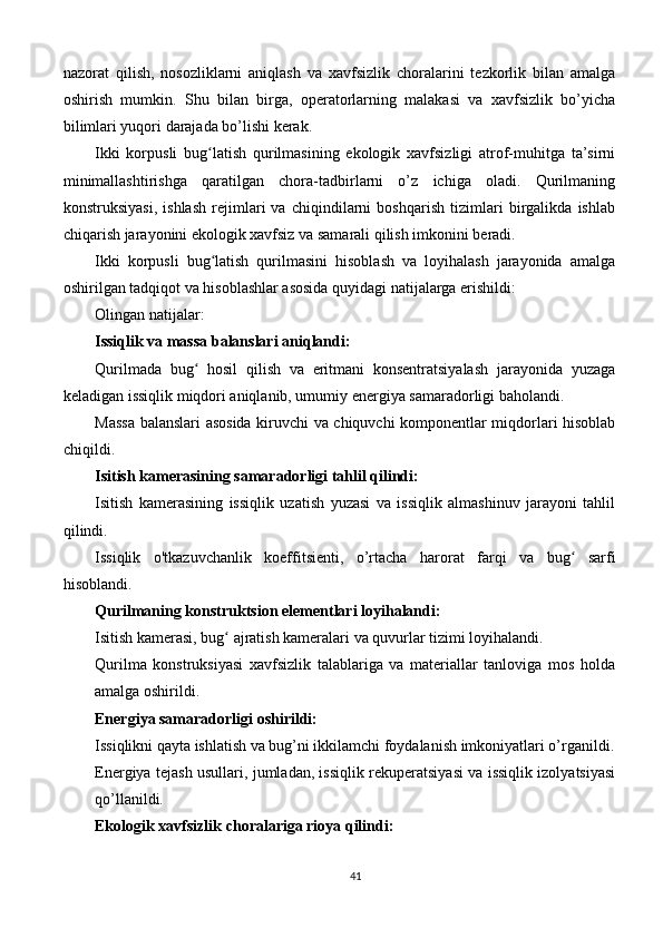 nazorat   qilish,   nosozliklarni   aniqlash   va   xavfsizlik   choralarini   tezkorlik   bilan   amalga
oshirish   mumkin.   Shu   bilan   birga,   operatorlarning   malakasi   va   xavfsizlik   bo’yicha
bilimlari yuqori darajada bo’lishi kerak.
Ikki   korpusli   bug latish   qurilmasining   ekologik   xavfsizligi   atrof-muhitga   ta’sirniʻ
minimallashtirishga   qaratilgan   chora-tadbirlarni   o’z   ichiga   oladi.   Qurilmaning
konstruksiyasi,   ishlash   rejimlari   va   chiqindilarni   boshqarish   tizimlari   birgalikda   ishlab
chiqarish jarayonini ekologik xavfsiz va samarali qilish imkonini beradi.
Ikki   korpusli   bug latish   qurilmasini   hisoblash   va   loyihalash   jarayonida   amalga
ʻ
oshirilgan tadqiqot va hisoblashlar asosida quyidagi natijalarga erishildi:
Olingan natijalar:
Issiqlik va massa balanslari aniqlandi:
Qurilmada   bug   hosil   qilish   va   eritmani   konsentratsiyalash   jarayonida   yuzaga	
ʻ
keladigan issiqlik miqdori aniqlanib, umumiy energiya samaradorligi baholandi.
Massa balanslari asosida kiruvchi va chiquvchi komponentlar miqdorlari hisoblab
chiqildi.
Isitish kamerasining samaradorligi tahlil qilindi:
Isitish   kamerasining   issiqlik   uzatish   yuzasi   va   issiqlik   almashinuv   jarayoni   tahlil
qilindi.
Issiqlik   o'tkazuvchanlik   koeffitsienti,   o’rtacha   harorat   farqi   va   bug   sarfi	
ʻ
hisoblandi.
Qurilmaning konstruktsion elementlari loyihalandi:
Isitish kamerasi, bug  ajratish kameralari va quvurlar tizimi loyihalandi.	
ʻ
Qurilma   konstruksiyasi   xavfsizlik   talablariga   va   materiallar   tanloviga   mos   holda
amalga oshirildi.
Energiya samaradorligi oshirildi:
Issiqlikni qayta ishlatish va bug’ni ikkilamchi foydalanish imkoniyatlari o’rganildi.
Energiya tejash usullari, jumladan, issiqlik rekuperatsiyasi va issiqlik izolyatsiyasi
qo’llanildi.
Ekologik xavfsizlik choralariga rioya qilindi:
41 