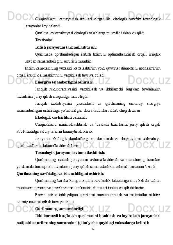Chiqindilarni   kamaytirish   usullari   o’rganilib,   ekologik   xavfsiz   texnologik
jarayonlar loyihalandi.
Qurilma konstruksiyasi ekologik talablarga muvofiq ishlab chiqildi.
Tavsiyalar:
Isitish jarayonini takomillashtirish:
Qurilmada   qo’llaniladigan   isitish   tizimini   optimallashtirish   orqali   issiqlik
uzatish samaradorligini oshirish mumkin.
Isitish kamerasining yuzasini kattalashtirish yoki quvurlar diametrini moslashtirish
orqali issiqlik almashinuvini yaxshilash tavsiya etiladi.
Energiya tejamkorligini oshirish:
Issiqlik   rekuperatsiyasini   yaxshilash   va   ikkilamchi   bug dan   foydalanishʻ
tizimlarini joriy qilish maqsadga muvofiqdir.
Issiqlik   izolatsiyasini   yaxshilash   va   qurilmaning   umumiy   energiya
samaradorligini oshirishga yo'naltirilgan chora-tadbirlar ishlab chiqish zarur.
Ekologik xavfsizlikni oshirish:
Chiqindilarni   minimallashtirish   va   tozalash   tizimlarini   joriy   qilish   orqali
atrof-muhitga salbiy ta’sirni kamaytirish kerak.
Jarayonni   ekologik   standartlarga   moslashtirish   va   chiqindilarni   utilizatsiya
qilish usullarini takomillashtirish lozim.
Texnologik jarayonni avtomatlashtirish:
Qurilmaning   ishlash   jarayonini   avtomatlashtirish   va   monitoring   tizimlari
yordamida boshqarish tizimlarini joriy qilish samaradorlikni oshirish imkonini beradi.
Qurilmaning xavfsizligi va ishonchliligini oshirish:
Qurilmaning barcha komponentlari xavfsizlik talablariga mos kelishi uchun
muntazam nazorat va texnik xizmat ko’rsatish choralari ishlab chiqilishi lozim.
Bosim   ostida   ishlaydigan   qismlarni   mustahkamlash   va   materiallar   sifatini
doimiy nazorat qilish tavsiya etiladi.
Qurilmaning samaradorligi
Ikki korpusli bug latish qurilmasini hisoblash va loyihalash jarayonlari	
ʻ
natijasida qurilmaning samaradorligi bo’yicha quyidagi xulosalarga kelindi:
42 
