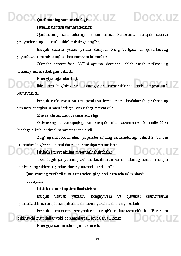 Qurilmaning samaradorligi:
Issiqlik uzatish samaradorligi:
Qurilmaning   samaradorligi   asosan   isitish   kamerasida   issiqlik   uzatish
jarayonlarining optimal tashkil etilishiga bog’liq.
Issiqlik   uzatish   yuzasi   yetarli   darajada   keng   bo’lgani   va   quvurlarning
joylashuvi samarali issiqlik almashinuvini ta’minladi.
O’rtacha   harorat   farqi   ( Δ T)ni   optimal   darajada   ushlab   turish   qurilmaning
umumiy samaradorligini oshirdi.
Energiya tejamkorligi:
Ikkilamchi bug’ning issiqlik energiyasini qayta ishlatish orqali energiya sarfi
kamaytirildi.
Issiqlik   izolatsiyasi   va   rekuperatsiya   tizimlaridan   foydalanish   qurilmaning
umumiy energiya samaradorligini oshirishga xizmat qildi.
Massa almashinuvi samaradorligi:
Eritmaning   qovushqoqligi   va   issiqlik   o’tkazuvchanligi   ko’rsatkichlari
hisobga olinib, optimal parametrlar tanlandi.
Bug   ajratish   kameralari   (separatorlar)ning   samaradorligi   oshirildi,   bu   esaʻ
eritmadan bug’ni maksimal darajada ajratishga imkon berdi.
Ishlash jarayonining avtomatlashtirilishi:
Texnologik   jarayonning   avtomatlashtirilishi   va   monitoring   tizimlari   orqali
qurilmaning ishlash rejimlari doimiy nazorat ostida bo’ldi.
Qurilmaning xavfsizligi va samaradorligi yuqori darajada ta’minlandi.
Tavsiyalar:
Isitish tizimini optimallashtirish:
Issiqlik   uzatish   yuzasini   kengaytirish   va   quvurlar   diametrlarini
optimallashtirish orqali issiqlik almashinuvini yaxshilash tavsiya etiladi.
Issiqlik   almashinuv   jarayonlarida   issiqlik   o’tkazuvchanlik   koeffitsientini
oshiruvchi materiallar yoki qoplamalardan foydalanish lozim.
Energiya samaradorligini oshirish:
43 