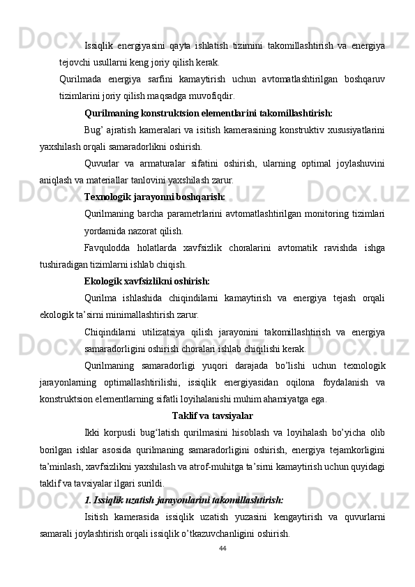 Issiqlik   energiyasini   qayta   ishlatish   tizimini   takomillashtirish   va   energiya
tejovchi usullarni keng joriy qilish kerak.
Qurilmada   energiya   sarfini   kamaytirish   uchun   avtomatlashtirilgan   boshqaruv
tizimlarini joriy qilish maqsadga muvofiqdir.
Qurilmaning konstruktsion elementlarini takomillashtirish:
Bug’  ajratish  kameralari  va  isitish  kamerasining  konstruktiv xususiyatlarini
yaxshilash orqali samaradorlikni oshirish.
Quvurlar   va   armaturalar   sifatini   oshirish,   ularning   optimal   joylashuvini
aniqlash va materiallar tanlovini yaxshilash zarur.
Texnologik jarayonni boshqarish:
Qurilmaning   barcha   parametrlarini   avtomatlashtirilgan   monitoring   tizimlari
yordamida nazorat qilish.
Favqulodda   holatlarda   xavfsizlik   choralarini   avtomatik   ravishda   ishga
tushiradigan tizimlarni ishlab chiqish.
Ekologik xavfsizlikni oshirish:
Qurilma   ishlashida   chiqindilarni   kamaytirish   va   energiya   tejash   orqali
ekologik ta’sirni minimallashtirish zarur.
Chiqindilarni   utilizatsiya   qilish   jarayonini   takomillashtirish   va   energiya
samaradorligini oshirish choralari ishlab chiqilishi kerak.
Qurilmaning   samaradorligi   yuqori   darajada   bo’lishi   uchun   texnologik
jarayonlarning   optimallashtirilishi,   issiqlik   energiyasidan   oqilona   foydalanish   va
konstruktsion elementlarning sifatli loyihalanishi muhim ahamiyatga ega.
Taklif va tavsiyalar
Ikki   korpusli   bug latish   qurilmasini   hisoblash   va   loyihalash   bo’yicha   olibʻ
borilgan   ishlar   asosida   qurilmaning   samaradorligini   oshirish,   energiya   tejamkorligini
ta’minlash, xavfsizlikni yaxshilash va atrof-muhitga ta’sirni kamaytirish uchun quyidagi
taklif va tavsiyalar ilgari surildi.
1. Issiqlik uzatish jarayonlarini takomillashtirish:
Isitish   kamerasida   issiqlik   uzatish   yuzasini   kengaytirish   va   quvurlarni
samarali joylashtirish orqali issiqlik o’tkazuvchanligini oshirish.
44 
