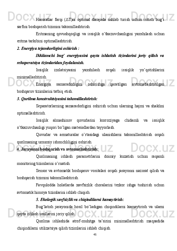 Haroratlar   farqi   ( Δ T)ni   optimal   darajada   ushlab   turish   uchun   isitish   bug’i
sarfini boshqarish tizimini takomillashtirish.
Eritmaning   qovushqoqligi   va   issiqlik   o’tkazuvchanligini   yaxshilash   uchun
eritma tarkibini optimallashtirish.
2. Energiya tejamkorligini oshirish :
Ikkilamchi   bug’   energiyasini   qayta   ishlatish   tizimlarini   joriy   qilish   va
rekuperatsiya tizimlaridan foydalanish.
Issiqlik   izolatsiyasini   yaxshilash   orqali   issiqlik   yo’qotishlarini
minimallashtirish.
Energiya   samaradorligini   oshirishga   qaratilgan   avtomatlashtirilgan
boshqaruv tizimlarini tatbiq etish.
3. Qurilma konstruktsiyasini takomillashtirish:
Separatorlarning   samaradorligini   oshirish   uchun   ularning   hajmi   va   shaklini
optimallashtirish.
Issiqlik   almashinuv   quvurlarini   korroziyaga   chidamli   va   issiqlik
o’tkazuvchanligi yuqori bo’lgan materiallardan tayyorlash.
Quvurlar   va   armaturalar   o’rtasidagi   ulanishlarni   takomillashtirish   orqali
qurilmaning umumiy ishonchliligini oshirish.
4. Jarayonni boshqarish va avtomatlashtirish:
Qurilmaning   ishlash   parametrlarini   doimiy   kuzatish   uchun   raqamli
monitoring tizimlarini o’rnatish.
Sensor va avtomatik boshqaruv vositalari  orqali jarayonni nazorat qilish va
boshqarish tizimini takomillashtirish.
Favqulodda   holatlarda   xavfsizlik   choralarini   tezkor   ishga   tushirish   uchun
avtomatik himoya tizimlarini ishlab chiqish.
5. Ekologik xavfsizlik va chiqindilarni kamaytirish:
Bug latish   jarayonida   hosil   bo’ladigan   chiqindilarni   kamaytirish   va   ularniʻ
qayta ishlash usullarini joriy qilish.
Qurilma   ishlashida   atrof-muhitga   ta’sirini   minimallashtirish   maqsadida
chiqindilarni utilizatsiya qilish tizimlarini ishlab chiqish.
45