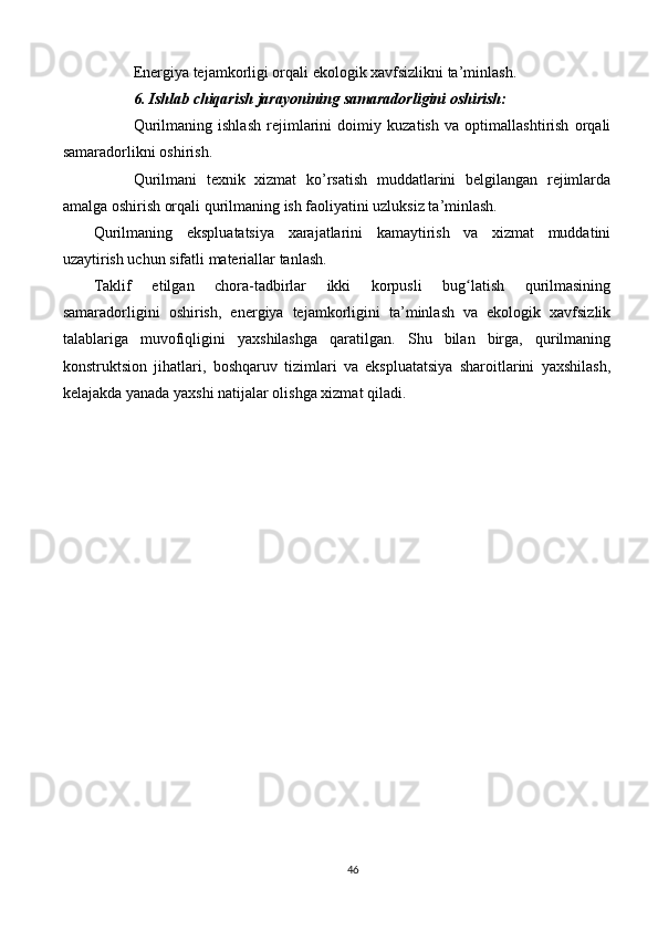 Energiya tejamkorligi orqali ekologik xavfsizlikni ta’minlash.
6. Ishlab chiqarish jarayonining samaradorligini oshirish:
Qurilmaning   ishlash   rejimlarini   doimiy   kuzatish   va   optimallashtirish   orqali
samaradorlikni oshirish.
Qurilmani   texnik   xizmat   ko’rsatish   muddatlarini   belgilangan   rejimlarda
amalga oshirish orqali qurilmaning ish faoliyatini uzluksiz ta’minlash.
Qurilmaning   ekspluatatsiya   xarajatlarini   kamaytirish   va   xizmat   muddatini
uzaytirish uchun sifatli materiallar tanlash.
Taklif   etilgan   chora-tadbirlar   ikki   korpusli   bug latish   qurilmasiningʻ
samaradorligini   oshirish,   energiya   tejamkorligini   ta’minlash   va   ekologik   xavfsizlik
talablariga   muvofiqligini   yaxshilashga   qaratilgan.   Shu   bilan   birga,   qurilmaning
konstruktsion   jihatlari,   boshqaruv   tizimlari   va   ekspluatatsiya   sharoitlarini   yaxshilash,
kelajakda yanada yaxshi natijalar olishga xizmat qiladi.
46 