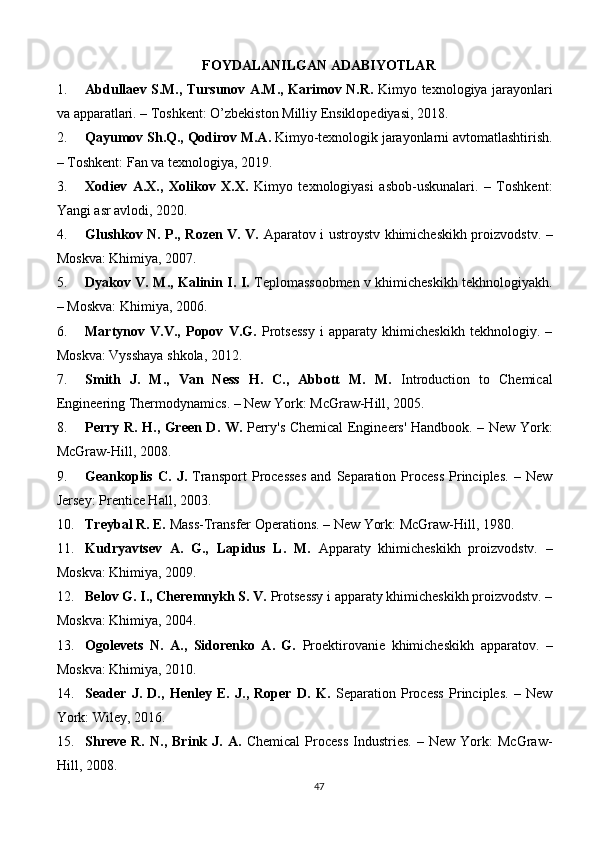FOYDALANILGAN ADABIYOTLAR
1. Abdullaev S.M., Tursunov A.M., Karimov N.R.   Kimyo texnologiya jarayonlari
va apparatlari. – Toshkent: O’zbekiston Milliy Ensiklopediyasi, 2018.
2. Qayumov Sh.Q., Qodirov M.A.  Kimyo-texnologik jarayonlarni avtomatlashtirish.
– Toshkent: Fan va texnologiya, 2019.
3. Xodiev   A.X.,   Xolikov   X.X.   Kimyo   texnologiyasi   asbob-uskunalari.   –   Toshkent:
Yangi asr avlodi, 2020.
4. Glushkov N. P., Rozen V. V.   Aparatov i ustroystv khimicheskikh proizvodstv. –
Moskva: Khimiya, 2007.
5. Dyakov V. M., Kalinin I. I.   Teplomassoobmen v khimicheskikh tekhnologiyakh.
– Moskva: Khimiya, 2006.
6. Martynov   V.V.,   Popov   V.G.   Protsessy   i   apparaty   khimicheskikh   tekhnologiy.   –
Moskva: Vysshaya shkola, 2012.
7. Smith   J.   M.,   Van   Ness   H.   C.,   Abbott   M.   M.   Introduction   to   Chemical
Engineering Thermodynamics. – New York: McGraw-Hill, 2005.
8. Perry R. H., Green D. W.   Perry's Chemical Engineers' Handbook. – New York:
McGraw-Hill, 2008.
9. Geankoplis   C.   J.   Transport   Processes   and   Separation   Process   Principles.   –   New
Jersey: Prentice Hall, 2003.
10. Treybal R. E.  Mass-Transfer Operations. – New York: McGraw-Hill, 1980.
11. Kudryavtsev   A.   G.,   Lapidus   L.   M.   Apparaty   khimicheskikh   proizvodstv.   –
Moskva: Khimiya, 2009.
12. Belov G. I., Cheremnykh S. V.  Protsessy i apparaty khimicheskikh proizvodstv. –
Moskva: Khimiya, 2004.
13. Ogolevets   N.   A.,   Sidorenko   A.   G.   Proektirovanie   khimicheskikh   apparatov.   –
Moskva: Khimiya, 2010.
14. Seader   J.   D.,   Henley   E.   J.,   Roper   D.   K.   Separation   Process   Principles.   –   New
York: Wiley, 2016.
15. Shreve   R.   N.,   Brink  J.   A.   Chemical   Process   Industries.   –   New   York:   McGraw-
Hill, 2008.
47 