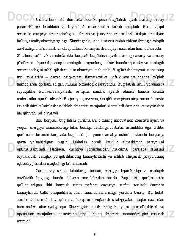 Ushbu   kurs   ishi   doirasida   ikki   korpusli   bug latish   qurilmasining   asosiyʻ
parametrlarini   hisoblash   va   loyihalash   muammolari   ko’rib   chiqiladi.   Bu   tadqiqot
sanoatda   energiya   samaradorligini   oshirish   va   jarayonni   optimallashtirishga   qaratilgan
bo’lib, amaliy ahamiyatga ega. Shuningdek, ushbu mavzu ishlab chiqarishning ekologik
xavfsizligini ta’minlash va chiqindilarni kamaytirish nuqtayi nazaridan ham dolzarbdir.
Shu   bois,   ushbu   kurs   ishida   ikki   korpusli   bug latish   qurilmasining   nazariy   va   amaliy	
ʻ
jihatlarini o’rganish, uning texnologik jarayonlarga ta’siri hamda iqtisodiy va ekologik
samaradorligini tahlil qilish muhim ahamiyat kasb etadi. Bug latish jarayoni sanoatning	
ʻ
turli   sohalarida   –   kimyo,   oziq-ovqat,   farmatsevtika,   neft-kimyo   va   boshqa   ko’plab
tarmoqlarda   qo’llaniladigan   muhim   texnologik   jarayondir.   Bug latish   usuli   yordamida	
ʻ
suyuqliklar   kontsentratsiyalash,   ortiqcha   namlik   ajratib   olinadi   hamda   kerakli
mahsulotlar ajratib olinadi. Bu jarayon, ayniqsa, issiqlik energiyasining samarali  qayta
ishlatilishini ta minlash va ishlab chiqarish xarajatlarini sezilarli darajada kamaytirishda	
ʼ
hal qiluvchi rol o’ynaydi.
Ikki   korpusli   bug latish   qurilmalari,   o’zining   innovatsion   konstruksiyasi   va	
ʻ
yuqori   energiya   samaradorligi   bilan   boshqa   usullarga   nisbatan   ustunlikka   ega.   Ushbu
qurilmalar   birinchi   korpusda   bug latish   jarayonini   amalga   oshirib,   ikkinchi   korpusga	
ʻ
qayta   yo naltirilgan   bug ni   ishlatish   orqali   issiqlik   almashinuvi   jarayonini	
ʻ ʻ
optimallashtiradi.   Natijada,   energiya   resurslaridan   maksimal   darajada   samarali
foydalanish,   issiqlik   yo’qotishlarning   kamaytirilishi   va   ishlab   chiqarish   jarayonining
iqtisodiy jihatdan maqbulligi ta minlanadi.	
ʼ
Zamonaviy   sanoat   talablariga   binoan,   energiya   tejamkorligi   va   ekologik
xavfsizlik   bugungi   kunda   dolzarb   masalalardan   biridir.   Bug latish   qurilmalarida	
ʻ
qo’llaniladigan   ikki   korpusli   tizim   nafaqat   energiya   sarfini   sezilarli   darajada
kamaytiradi,   balki   chiqindilarni   ham   minimallashtirishga   yordam   beradi.   Bu   holat,
atrof-muhitni   muhofaza   qilish   va   barqaror   rivojlanish   strategiyalari   nuqtai   nazaridan
ham   muhim   ahamiyatga   ega.   Shuningdek,   qurilmaning   dizaynini   optimallashtirish   va
operatsion   xarajatlarni   pasaytirish   orqali   ishlab   chiqarish   samaradorligini   oshirish
mumkin.
5 