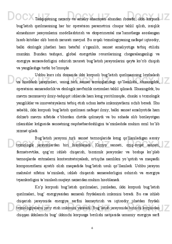 Tadqiqotning   nazariy   va   amaliy   ahamiyati   shundan   iboratki,   ikki   korpusli
bug latish   qurilmasining   har   bir   operatsion   parametrini   chuqur   tahlil   qilish,   issiqlikʻ
almashinuv   jarayonlarini   modellashtirish   va   eksperimental   ma lumotlarga   asoslangan	
ʼ
hisob-kitoblar olib borish zarurati mavjud. Bu orqali texnologiyaning nafaqat iqtisodiy,
balki   ekologik   jihatlari   ham   batafsil   o’rganilib,   sanoat   amaliyotiga   tatbiq   etilishi
mumkin.   Bundan   tashqari,   global   energetika   resurslarining   chegaralanganligi   va
energiya  samaradorligini   oshirish   zarurati   bug latish   jarayonlarini   qayta   ko’rib  chiqish	
ʻ
va yangilashga turtki bo’lmoqda.
Ushbu   kurs   ishi   doirasida   ikki   korpusli   bug latish   qurilmasining   loyihalash	
ʻ
va   hisoblash   jarayonlari,   uning   turli   sanoat   tarmoqlaridagi   qo’llanilishi,   shuningdek,
operatsion samaradorlik va ekologik xavfsizlik mezonlari tahlil qilinadi. Shuningdek, bu
mavzu zamonaviy ilmiy-tadqiqot ishlarida ham keng yoritilmoqda, chunki u texnologik
yangiliklar va innovatsiyalarni tatbiq etish uchun katta imkoniyatlarni ochib beradi. Shu
sababli, ikki  korpusli  bug latish qurilmasi  nafaqat  ilmiy, balki sanoat  amaliyotida ham	
ʻ
dolzarb   mavzu   sifatida   e tibordan   chetda   qolmaydi   va   bu   sohada   olib   borilayotgan
ʼ
izlanishlar   kelgusida   sanoatning   raqobatbardoshligini   ta minlashda   muhim   omil   bo’lib	
ʼ
xizmat qiladi.
Bug latish   jarayoni   turli   sanoat   tarmoqlarida   keng   qo llaniladigan   asosiy	
ʻ ʻ
texnologik   jarayonlardan   biri   hisoblanadi.   Kimyo   sanoati,   oziq-ovqat   sanoati,
farmatsevtika,   qog oz   ishlab   chiqarish,   bioximik   jarayonlar   va   boshqa   ko’plab	
ʻ
tarmoqlarda   eritmalarni   kontsentratsiyalash,   ortiqcha   namlikni   yo qotish   va   maqsadli	
ʻ
komponentlarni   ajratib   olish   maqsadida   bug latish   usuli   qo’llaniladi.   Ushbu   jarayon	
ʻ
mahsulot   sifatini   ta’minlash,   ishlab   chiqarish   samaradorligini   oshirish   va   energiya
tejamkorligini ta’minlash nuqtayi nazaridan muhim hisoblanadi.
Ko’p   korpusli   bug latish   qurilmalari,   jumladan,   ikki   korpusli   bug latish	
ʻ ʻ
qurilmalari,   bug’   energiyasidan   samarali   foydalanish   imkonini   beradi.   Bu   esa   ishlab
chiqarish   jarayonida   energiya   sarfini   kamaytirish   va   iqtisodiy   jihatdan   foydali
texnologiyalarni joriy etish imkonini yaratadi. Bug latish jarayonida birinchi korpusdan	
ʻ
chiqqan   ikkilamchi   bug   ikkinchi   korpusga   berilishi   natijasida   umumiy   energiya   sarfi	
ʻ
6 
