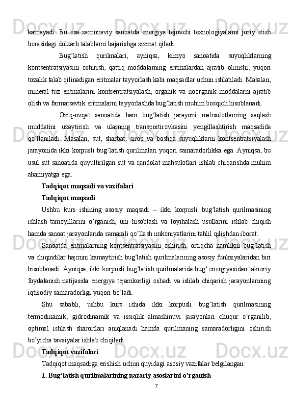 kamayadi.   Bu   esa   zamonaviy   sanoatda   energiya   tejovchi   texnologiyalarni   joriy   etish
borasidagi dolzarb talablarni bajarishga xizmat qiladi.
Bug latish   qurilmalari,   ayniqsa,   kimyo   sanoatida   suyuqliklarningʻ
kontsentratsiyasini   oshirish,   qattiq   moddalarning   eritmalardan   ajratib   olinishi,   yuqori
tozalik talab qilinadigan eritmalar tayyorlash kabi maqsadlar uchun ishlatiladi. Masalan,
mineral   tuz   eritmalarini   kontsentratsiyalash,   organik   va   noorganik   moddalarni   ajratib
olish va farmatsevtik eritmalarni tayyorlashda bug latish muhim bosqich hisoblanadi.	
ʻ
Oziq-ovqat   sanoatida   ham   bug latish   jarayoni   mahsulotlarning   saqlash	
ʻ
muddatini   uzaytirish   va   ularning   transportirovkasini   yengillashtirish   maqsadida
qo llaniladi.   Masalan,   sut,   sharbat,   sirop   va   boshqa   suyuqliklarni   kontsentratsiyalash	
ʻ
jarayonida ikki korpusli bug latish qurilmalari yuqori samaradorlikka ega. Ayniqsa, bu	
ʻ
usul sut sanoatida quyultirilgan sut va qandolat mahsulotlari ishlab chiqarishda muhim
ahamiyatga ega.
Tadqiqot maqsadi va vazifalari
Tadqiqot maqsadi
Ushbu   kurs   ishining   asosiy   maqsadi   –   ikki   korpusli   bug latish   qurilmasining	
ʻ
ishlash   tamoyillarini   o’rganish,   uni   hisoblash   va   loyihalash   usullarini   ishlab   chiqish
hamda sanoat jarayonlarida samarali qo’llash imkoniyatlarini tahlil qilishdan iborat.
Sanoatda   eritmalarning   kontsentratsiyasini   oshirish,   ortiqcha   namlikni   bug latish	
ʻ
va chiqindilar hajmini kamaytirish bug latish qurilmalarining asosiy funksiyalaridan biri	
ʻ
hisoblanadi. Ayniqsa, ikki korpusli bug latish qurilmalarida bug  energiyasidan takroriy
ʻ ʻ
foydalanish   natijasida   energiya  tejamkorligi   oshadi   va   ishlab   chiqarish   jarayonlarining
iqtisodiy samaradorligi yuqori bo’ladi.
Shu   sababli,   ushbu   kurs   ishida   ikki   korpusli   bug latish   qurilmasining	
ʻ
termodinamik,   gidrodinamik   va   issiqlik   almashinuvi   jarayonlari   chuqur   o’rganilib,
optimal   ishlash   sharoitlari   aniqlanadi   hamda   qurilmaning   samaradorligini   oshirish
bo’yicha tavsiyalar ishlab chiqiladi.
Tadqiqot vazifalari
Tadqiqot maqsadiga erishish uchun quyidagi asosiy vazifalar belgilangan:
1. Bug latish qurilmalarining nazariy asoslarini o’rganish	
ʻ
7