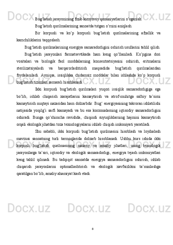 Bug latish jarayonining fizik-kimyoviy qonuniyatlarini o’rganish.ʻ
Bug latish qurilmalarining sanoatda tutgan o’rnini aniqlash.
ʻ
Bir   korpusli   va   ko’p   korpusli   bug latish   qurilmalarining   afzallik   va	
ʻ
kamchiliklarini taqqoslash.
Bug latish qurilmalarining energiya samaradorligini oshirish usullarini tahlil qilish.	
ʻ
Bug latish   jarayonlari   farmatsevtikada   ham   keng   qo’llaniladi.   Ko’pgina   dori
ʻ
vositalari   va   biologik   faol   moddalarning   konsentratsiyasini   oshirish,   eritmalarni
sterilizatsiyalash   va   barqarorlashtirish   maqsadida   bug latish   qurilmalaridan	
ʻ
foydalaniladi.   Ayniqsa,   issiqlikka   chidamsiz   moddalar   bilan   ishlashda   ko’p   korpusli
bug latish tizimlari samarali hisoblanadi.	
ʻ
Ikki   korpusli   bug latish   qurilmalari   yuqori   issiqlik   samaradorligiga   ega	
ʻ
bo’lib,   ishlab   chiqarish   xarajatlarini   kamaytirish   va   atrof-muhitga   salbiy   ta’sirni
kamaytirish nuqtayi nazaridan ham dolzarbdir. Bug  energiyasining takroran ishlatilishi	
ʻ
natijasida   yoqilg’i   sarfi   kamayadi   va   bu   esa   korxonalarning   iqtisodiy   samaradorligini
oshiradi.   Bunga   qo’shimcha   ravishda,   chiqindi   suyuqliklarning   hajmini   kamaytirish
orqali ekologik jihatdan toza texnologiyalarni ishlab chiqish imkoniyati yaratiladi.
Shu   sababli,   ikki   korpusli   bug latish   qurilmasini   hisoblash   va   loyihalash	
ʻ
mavzusi   sanoatning   turli   tarmoqlarida   dolzarb   hisoblanadi.   Ushbu   kurs   ishida   ikki
korpusli   bug latish   qurilmasining   nazariy   va   amaliy   jihatlari,   uning   texnologik	
ʻ
jarayonlarga   ta’siri,   iqtisodiy   va   ekologik   samaradorligi,   energiya   tejash   imkoniyatlari
keng   tahlil   qilinadi.   Bu   tadqiqot   sanoatda   energiya   samaradorligini   oshirish,   ishlab
chiqarish   jarayonlarini   optimallashtirish   va   ekologik   xavfsizlikni   ta’minlashga
qaratilgan bo’lib, amaliy ahamiyat kasb etadi.
 
8 
