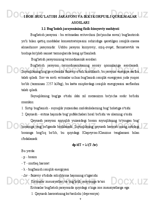 I BOB. BUG’LATISH JARAYONI VA IKKI KORPUSLI QURILMALAR
ASOSLARI
1.1 Bug'latish jarayonining fizik-kimyoviy mohiyati
Bug'latish jarayoni - bu eritmadan erituvchini (ko'pincha suvni) bug'lantirish
yo'li   bilan   qattiq   moddalar   konsentratsiyasini   oshirishga   qaratilgan   issiqlik-massa
almashinuv   jarayonidir.   Ushbu   jarayon   kimyoviy,   oziq-ovqat,   farmatsevtik   va
boshqa ko'plab sanoat tarmoqlarida keng qo'llaniladi.
 Bug'latish jarayonining termodinamik asoslari
Bug'latish   jarayoni   termodinamikaning   asosiy   qonunlariga   asoslanadi.
Suyuqlikning bug'ga aylanishi fazaviy o'tish hisoblanib, bu jarayon energiya sarfini
talab qiladi. Suv va suvli eritmalar uchun bug'lanish issiqlik energiyasi juda yuqori
bo'lib (taxminan  2257 kJ/kg), bu katta miqdordagi  issiqlik  energiyasini  sarflashni
talab qiladi.
Suyuqlikning   bug'ga   o'tishi   ikki   xil   mexanizm   bo'yicha   sodir   bo'lishi
mumkin:
1. Sirtqi bug'lanish - suyuqlik yuzasidan molekulalarning bug' holatiga o'tishi
2. Qaynash - eritma hajmida bug' pufakchalari hosil bo'lishi va ularning o'sishi
Qaynash   jarayoni   suyuqlik   yuzasidagi   bosim   suyuqlikning   to'yingan   bug'
bosimiga teng bo'lganda boshlanadi. Suyuqlikning qaynash harorati uning ustidagi
bosimga   bog'liq   bo'lib,   bu   quyidagi   Klapeyron-Klauzius   tenglamasi   bilan
ifodalanadi:
dp/dT =  λ /(T· Δ v)
Bu yerda:
- p - bosim
- T - mutlaq harorat
-  λ  - bug'lanish issiqlik energiyasi
-  Δ v - fazaviy o'tishda solishtirma hajmning o'zgarishi
 Eritmalar xususiyatlari va bug'latih jarayoniga ta'siri
Eritmalar bug'latish jarayonida quyidagi o'ziga xos xususiyatlarga ega:
 1. Qaynash haroratining ko'tarilishi (depressiya)
9 