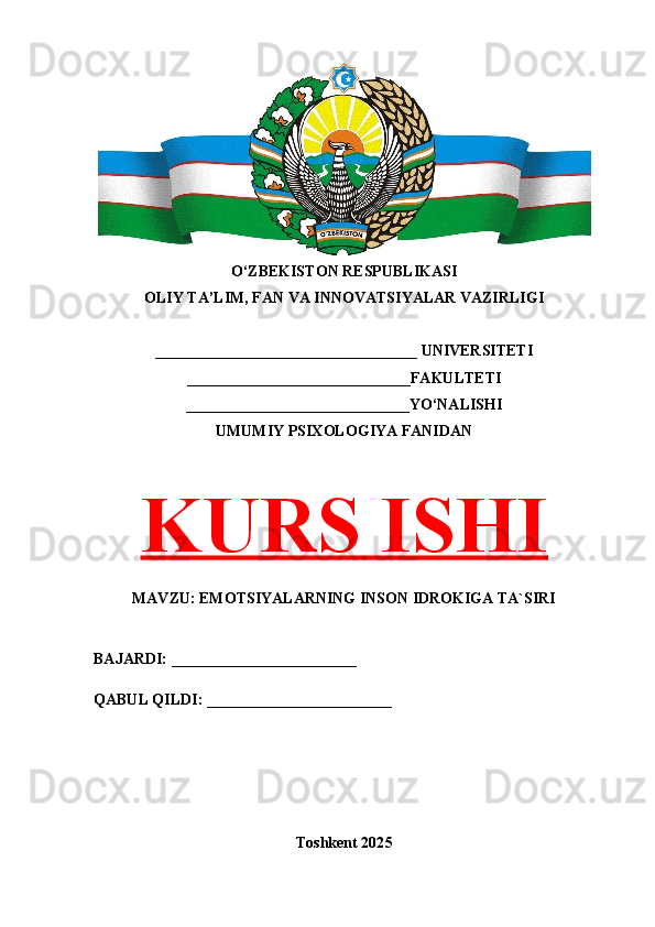 O‘ZBEKISTON RESPUBLIKASI 
OLIY TA’LIM, FAN VA INNOVATSIYALAR VAZIRLIGI
__________________________________ UNIVERSITETI
_____________________________FAKULTETI
_____________________________YO‘NALISHI
UMUMIY PSIXOLOGIYA FANIDAN
KURS ISHI
MAVZU: EMOTSIYALARNING INSON IDROKIGA TA`SIRI
BAJARDI: ________________________
QABUL QILDI: ________________________
Toshkent 202 5 