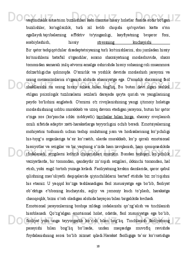 vaqtinchalik situatsion buzilishlari kabi maxsus hissiy holatlar fonida sodir bo'lgan
buzilishlar,   ko'ngilsizlik,   turli   xil   kelib   chiqishi   qo'rquvlari   katta   o'rin
egallaydi.tajribalarning   affektiv   to'yinganligi,   kayfiyatning   beqaror   foni,
asabiylashish,   hissiy   stressning   kuchayishi  
Bir qator tadqiqotchilar disadaptatsiyaning turli ko'rinishlarini, shu jumladan hissiy
ko'rinishlarni   batafsil   o'rgandilar,   ammo   shaxsiyatning   moslashuvida,   shaxs
tomonidan samarali xulq-atvorni amalga oshirishda hissiy sohaning roli muammosi
dolzarbligicha   qolmoqda.   O'smirlik   va   yoshlik   davrida   moslashish   jarayoni   va
uning mexanizmlarini  o'rganish alohida ahamiyatga ega. O'smirlik shaxsning faol
shakllanishi   va   uning   hissiy   sohasi   bilan   bog'liq.   Bu   butun   davr   ilgari   tashkil
etilgan   psixologik   tuzilmalarni   sezilarli   darajada   qayta   qurish   va   yangilarining
paydo   bo'lishini   anglatadi.   O'smirni   o'z   rivojlanishining   yangi   ijtimoiy   holatiga
moslashishning ushbu murakkab va uzoq davom etadigan jarayoni, butun bir qator
o'ziga   xos   (ko'pincha   ichki   ziddiyatli )   tajribalar   bilan   birga ,   shaxsiy   rivojlanish
omili sifatida adaptiv xatti-harakatlarga tayyorligini ochib beradi.  Emotsiyalarning
mohiyatini   tushunish   uchun   tashqi   muhitning   jism   va   hodisalarining   ko‘pchiligi
his-tuyg‘u   organlariga   ta’sir   ko‘rsatib,   ularda   murakkab,   ko‘p   qirrali   emotsional
hissiyotlar va sezgilar va bir vaqtning o‘zida ham zavqlanish, ham qoniqmaslikda
ifodalanadi,   sezgilarni   keltirib   chiqarishlari   mumkin.   Bundan   tashqari,   ko‘pchilik
vaziyatlarda,   bir   tomondan,   qandaydir   zo‘riqish   sezgilari,   ikkinchi   tomondan,   hal
etish, yoki engil tortish yuzaga keladi. Faoliyatning keskin damlarida, qaror qabul
qilishning mas’uliyatli  daqiqalarida qiyinchiliklarni  bartarf  etishda  biz zo‘riqishni
his   etamiz.   U   yaqqol   ko‘zga   tashlanadigan   faol   xususiyatga   ega   bo‘lib,   faoliyat
ob’ektiga   e’tiboning   kuchayishi,   aqliy   va   jsmoniy   kuch   to‘plash,   harakatga
chanqoqlik, bizni o‘rab oladigan alohida hayajon bilan birgalikda kechadi.
Emotsional   jarayonlarning   boshqa   xildagi   iodalanishi   qo‘zg‘alish   va   tinchlanish
hisoblanadi.   Qo‘zg‘algan   emotsional   holat,   odatda,   faol   xususiyatga   ega   bo‘lib,
faoliyat   yoki   unga   tayyorgarlik   ko‘rish   bilan   bog‘liq.   Tinchlanish   faoliyatning
pasayishi   bilan   bog‘liq   bo‘lsada,   undan   maqsadga   muvofiq   ravishda
foydalanishning   asosi   bo‘lib   xizmat   qiladi.Harakat   faolligiga   ta’sir   ko‘rsatishga
10 