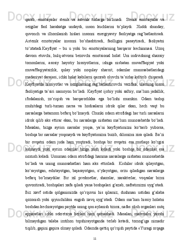 qarab,   emotsiyalar   stenik   va   astenik   turlarga   bo‘linadi.     Stenik   emotsiyalar   va
sezgilar   faol   harakatga   undaydi,   inson   kuchlarini   to‘playdi.     Xuddi   shunday,
quvonch   va   ilhomlanish   hislari   insonni   energiyaviy   faoliyatga   rag‘batlantiradi.
Astenik   emotsiyalar   insonni   bo‘shashtiradi,   faolligini   pasaytiradi,   faoliyatni
to‘xtatadi.Kayfiyat   –   bu   u   yoki   bu   emotsiyalarning   barqaror   kechinmasi.   Uzoq
davom   etuvchi,   hulq-atvorni   bezovchi   emotsional   holat.   Uni   individning   shaxsiy
tomonlarini,   asosiy   hayotiy   hissiyotlarini,   ishiga   nisbatan   muvaffaqiyat   yoki
muvaffaqiyatsizlik,   qulay   yoki   noqulay   sharoit,   odamlar   munosabatlaridagi
madaniyat darajasi, ichki holat kabilarni qamrab oluvchi ta’sirlar keltirib chiqaradi.
Kayfiyatda   hissiyotlar   va   sezgilarning   rag‘batlantiruvchi   vazifasi,   ularning   inson
faoliyatiga   ta’siri   namoyon   bo‘ladi.   Kayfiyat   ijobiy   yoki   salbiy,   ma’lum   jadallik,
ifodalanish,   zo‘riqish   va   barqarorlikka   ega   bo‘lishi   mumkin.   Odam   tashqi
muhitdagi   turli-tuman   narsa   va   hodisalarni   idrok   qilar   ekan,   hech   vaqt   bu
narsalarga batamom befarq bo‘lmaydi. Chunki odam atrofidagi har turli narsalarni
idrok   qilib   aks   ettirar   ekan,   bu   narsalarga   nisbatan   ma’lum   munosabatda   bo‘ladi.
Masalan,   bizga   ayrim   narsalar   yoqsa,   ya’ni   kayfiyatimizni   ko‘tarib   yuborsa,
boshqa bir narsalar yoqmaydi va kayfiyatimizni buzib, dilimizni xira qiladi. Ba’zi
bir   ovqatni   odam   juda   ham   yoqtiradi,   boshqa   bir   ovqatni   esa   mutlaqo   ko‘rgisi
kelmaydi   yoki   ayrim   odamlar   bizga   xush   keladi   yoki   boshqa   bir   odamlar   esa
noxush keladi. Umuman odam atrofidagi hamma narsalarga nisbatan munosabatda
bo‘ladi   va   uning   munosabatlari   ham   aks   ettiriladi.     Kishilar   idrok   qilayotgan,
ko‘rayotgan,   eshitayotgan,   bajarayotgan,   o‘ylayotgan,   orzu   qiladigan   narsalarga
befarq   bo‘lmaydilar.   Bir   xil   predmetlar,   shaxslar,   xarakterlar,   voqealar   bizni
quvontiradi, boshqalari xafa qiladi yana boshqalari g‘azab, nafratimizni uyg‘otadi.
Biz   xavf   ostida   qolganimizda   qo‘rquvni   his   qilamiz,   dushman   ustidan   g‘alaba
qozonish   yoki   qiyinchilikni   engish   zavq   uyg‘otadi.   Odam   ma’lum   hissiy   holatni
boshdan kechirayotgan paytda uning qon aylanish tizimi, nafas olish organlari nutq
apparatlari   ichki   sekretsiya   bezlari   ham   qatnashadi.   Masalan,   materialni   yaxshi
bilmaydigan   talaba   imtihon   topshirayotganda   terlab   ketadi,   tomog‘iga   nimadir
tiqilib, gapini gapira olmay qoladi. Odamda qattiq qo‘rqish paytida «Yuragi orqaga
11 