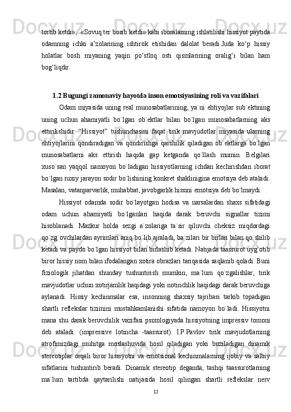 tortib ketdi»,  «Sovuq ter bosib ketdi» kabi iboralarning ishlatilishi hissiyot paytida
odamning   ichki   a’zolarining   ishtirok   etishidan   dalolat   beradi.Juda   ko‘p   hissiy
holatlar   bosh   miyaning   yaqin   po‘stloq   osti   qismlarining   oralig‘i   bilan   ham
bog‘liqdir. 
1.2 Bugungi zamonaviy hayotda inson emotsiyasining roli va vazifalari
Odam  miyasida  uning real  munosabatlarining, ya`ni  ehtiyojlar  sub`ektining
uning   uchun   ahamiyatli   bo`lgan   ob`ektlar   bilan   bo`lgan   munosabatlarning   aks
ettirilishidir.   “Hissiyot”   tushunchasini   faqat   tirik   mavjudotlar   miyasida   ularning
ehtiyojlarini   qondiradigan   va   qondirishga   qarshilik   qiladigan   ob`ektlarga   bo`lgan
munosabatlarni   aks   ettirish   haqida   gap   ketganda   qo`llash   mumin.   Belgilari
xuso`san   yaqqol   namoyon   bo`ladigan   hissiyotlarning   ichdan   kechirishdan   iborat
bo`lgan ruxiy jarayon sodir bo`lishining konkret shaklinigina emotsiya deb ataladi.
Masalan, vatanparvarlik, muhabbat, javobgarlik hissini emotsiya deb bo`lmaydi.
Hissiyot   odamda   sodir   bo`layotgan   hodisa   va   narsalardan   shaxs   sifatidagi
odam   uchun   ahamiyatli   bo`lganlari   haqida   darak   beruvchi   signallar   tizimi
hisoblanadi.   Mazkur   holda   sezgi   a`zolariga   ta`sir   qiluvchi   cheksiz   miqdordagi
qo`zg`ovchilardan ayrimlari aniq bo`lib ajraladi, ba`zilari bir birlari bilan qo`shilib
ketadi va paydo bo`lgan hissiyot bilan birlashib ketadi. Natijada taassurot uyg`otib
biror hissiy nom bilan ifodalangan xotira obrazlari tariqasida saqlanib qoladi. Buni
fiziologik   jihatdan   shunday   tushuntirish   mumkin,   ma`lum   qo`zgalishlar,   tirik
mavjudotlar uchun xotirjamlik haqidagi yoki notinchlik haqidagi darak beruvchiga
aylanadi.   Hissiy   kechinmalar   esa,   insonning   shaxsiy   tajribasi   tarkib   topadigan
shartli   reflekslar   tizimini   mustahkamlanishi   sifatida   namoyon   bo`ladi.   Hissiyotni
mana shu darak beruvchilik vazifasi  psixologiyada hissiyotning impressiv  tomoni
deb   ataladi.   (impressive   lotincha   -taassurot).   I.P.Pavlov   tirik   mavjudotlarning
atrofimizdagi   muhitga   moslashuvida   hosil   qiladigan   yoki   buziladigan   dinamik
stereotiplar orqali biror hissiyotni  va emotsional  kechinmalarning ijobiy va salbiy
sifatlarini   tushuntirib   beradi.   Dinamik   stereotip   deganda,   tashqi   taassurotlarning
ma`lum   tartibda   qaytarilishi   natijasida   hosil   qilingan   shartli   reflekslar   nerv
12 