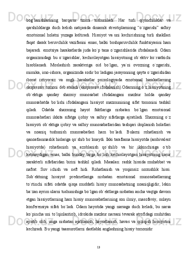 bog`lanishlarining   barqaror   tizimi   tushuniladi.   Har   turli   qiyinchiliklar   va
qarshiliklarga   duch   kelish   natijasida   dinamik   streotiplarninng   “o`zgarishi”   salbiy
emotsional   holatni   yuzaga   keltiradi.   Hissiyot   va   uni   kechirishning   turli   shakllari
faqat   darak   beruvchilik   vazifasini   emas,   balki   boshqaruvchilik   funktsiyasini   ham
bajaradi.   emotsiya   harakatlarda   juda   ko`p   tana   o`zgarishlarida   ifodalanadi.   Odam
organizmidagi   bu   o`zgarishlar,   kechirilayotgan   hissiyotning   ob`ektiv   ko`rsatkichi
hisoblanadi.   Moslashish   xarakteriga   oid   bo`lgan,   ya`ni   ovozning   o`zgarishi,
mimika, imo-ishora, organizmda sodir bo`ladigan jarayonning qayta o`zgarishidan
iborat   ixtiyorsiz   va   ongli   harakatlar   psixologiyada   emotsonal   harakatlarning
ekspressiv tomoni deb ataladi (ekspressiv ifodalanish).Odamning o`z hissiyotining
ob`ektiga   qanday   shaxsiy   munosabat   ifodalangani   mazkur   holda   qanday
munosabatda   bo`lishi   ifodalangani   hissiyot   mazmunining   sifat   tomonini   tashkil
qiladi.   Odatda   shaxsning   hayot   faktlariga   nisbatan   bo`lgan   emotsional
munosabatlari   ikkita   sifatga   ijobiy   va   salbiy   sifatlarga   ajratiladi.   Shaxsning   o`z
hissiyoti   ob`ektiga   ijobiy   va   salbiy   munosabatlaridan   tashqari   ikqilanish   holatlari
va   noaniq   tushunish   munosabatlari   ham   bo`ladi.   Bularni   rohatlanish   va
qanoatlanmaslik hislariga qo`shib bo`lmaydi. Ikki taraflama hissiyotda (ambivalent
hissiyotda)   rohatlanish   va   azoblanish   qo`shilib   va   bir   ikkinchisiga   o`tib
ketmaydigan   emas,   balki   bunday   birga   bo`lish   kechirilayotgan   hissiyotning   zarur
xarakterli   sifatlaridan   birini   tashkil   qiladi.   Masalan:   rashk   hissida   muhabbat   va
nafrat.   Suv   ichish   va   neft   hidi.   Rohatlanish   va   yoqimsiz   noxushlik   hissi.
Sub`ektning   hissiyot   predmetlariga   nisbatan   emotsional   munosabatlarning
to`rtinchi   sifati   odatda   qisqa   muddatli   hissiy   munosabatning   noaniqligidir,   lekin
ba`zan ayrim ularni tushunishiga bo`lgan ob`ektlarga nisbatan ancha vaqtga davom
etgan   hissiyotlarning   ham   hissiy   munosabatlarining   son   ilmiy,  masofaviy,   onlayn
konferensiya   sifati   bo`ladi.   Odam   hayotida   yangi   narsaga   duch   keladi,   bu   narsa
ko`pincha uni to`lqinlantirib, idrokida mazkur narsani tevarak atrofidagi muhitdan
ajratib   olib,   unga   nisbatan   ajablanish,   hayratlanish,   havas   va   qiziqish   hissiyotini
kechiradi. Bu yangi taassurotlarni dastlabki anglashning hissiy tomonidir
13 