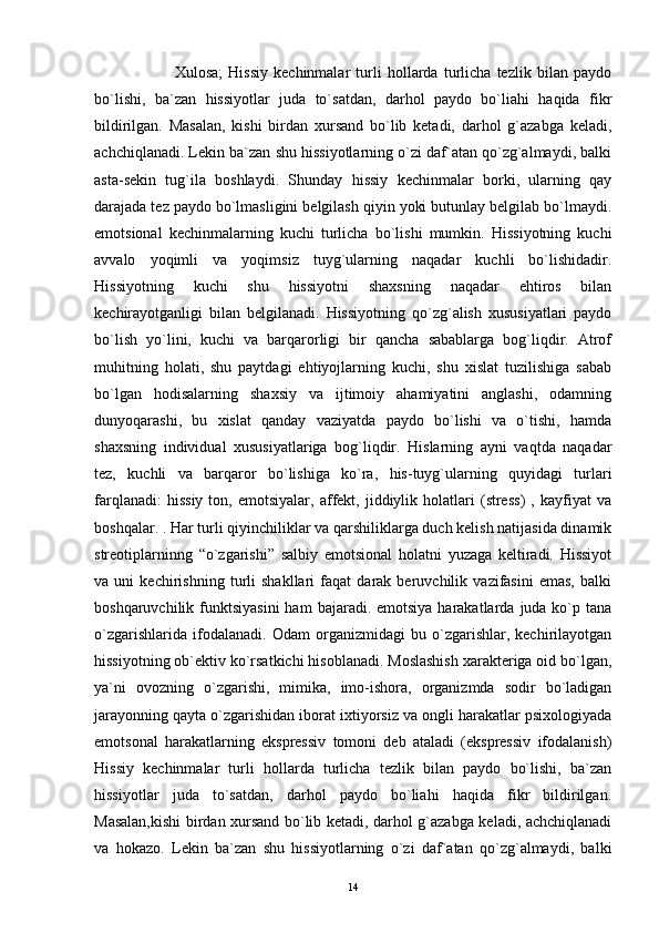                             Xulosa;   Hissiy   kechinmalar   turli   hollarda   turlicha   tezlik   bilan   paydo
bo`lishi,   ba`zan   hissiyotlar   juda   to`satdan,   darhol   paydo   bo`liahi   haqida   fikr
bildirilgan.   Masalan,   kishi   birdan   xursand   bo`lib   ketadi,   darhol   g`azabga   keladi,
achchiqlanadi. Lekin ba`zan shu hissiyotlarning o`zi daf`atan qo`zg`almaydi, balki
asta-sekin   tug`ila   boshlaydi.   Shunday   hissiy   kechinmalar   borki,   ularning   qay
darajada tez paydo bo`lmasligini belgilash qiyin yoki butunlay belgilab bo`lmaydi.
emotsional   kechinmalarning   kuchi   turlicha   bo`lishi   mumkin.   Hissiyotning   kuchi
avvalo   yoqimli   va   yoqimsiz   tuyg`ularning   naqadar   kuchli   bo`lishidadir.
Hissiyotning   kuchi   shu   hissiyotni   shaxsning   naqadar   ehtiros   bilan
kechirayotganligi   bilan   belgilanadi.   Hissiyotning   qo`zg`alish   xususiyatlari   paydo
bo`lish   yo`lini,   kuchi   va   barqarorligi   bir   qancha   sabablarga   bog`liqdir.   Atrof
muhitning   holati,   shu   paytdagi   ehtiyojlarning   kuchi,   shu   xislat   tuzilishiga   sabab
bo`lgan   hodisalarning   shaxsiy   va   ijtimoiy   ahamiyatini   anglashi,   odamning
dunyoqarashi,   bu   xislat   qanday   vaziyatda   paydo   bo`lishi   va   o`tishi,   hamda
shaxsning   individual   xususiyatlariga   bog`liqdir.   Hislarning   ayni   vaqtda   naqadar
tez,   kuchli   va   barqaror   bo`lishiga   ko`ra,   his-tuyg`ularning   quyidagi   turlari
farqlanadi:   hissiy   ton,  emotsiyalar,   affekt,  jiddiylik  holatlari   (stress)   ,   kayfiyat   va
boshqalar.  . Har turli qiyinchiliklar va qarshiliklarga duch kelish natijasida dinamik
streotiplarninng   “o`zgarishi”   salbiy   emotsional   holatni   yuzaga   keltiradi.   Hissiyot
va   uni   kechirishning   turli   shakllari   faqat   darak   beruvchilik   vazifasini   emas,   balki
boshqaruvchilik funktsiyasini  ham   bajaradi. emotsiya  harakatlarda  juda ko`p tana
o`zgarishlarida   ifodalanadi.   Odam   organizmidagi   bu   o`zgarishlar,   kechirilayotgan
hissiyotning ob`ektiv ko`rsatkichi hisoblanadi. Moslashish xarakteriga oid bo`lgan,
ya`ni   ovozning   o`zgarishi,   mimika,   imo-ishora,   organizmda   sodir   bo`ladigan
jarayonning qayta o`zgarishidan iborat ixtiyorsiz va ongli harakatlar psixologiyada
emotsonal   harakatlarning   ekspressiv   tomoni   deb   ataladi   (ekspressiv   ifodalanish)
Hissiy   kechinmalar   turli   hollarda   turlicha   tezlik   bilan   paydo   bo`lishi,   ba`zan
hissiyotlar   juda   to`satdan,   darhol   paydo   bo`liahi   haqida   fikr   bildirilgan.
Masalan,kishi  birdan xursand bo`lib ketadi, darhol g`azabga keladi, achchiqlanadi
va   hokazo.   Lekin   ba`zan   shu   hissiyotlarning   o`zi   daf`atan   qo`zg`almaydi,   balki
14 