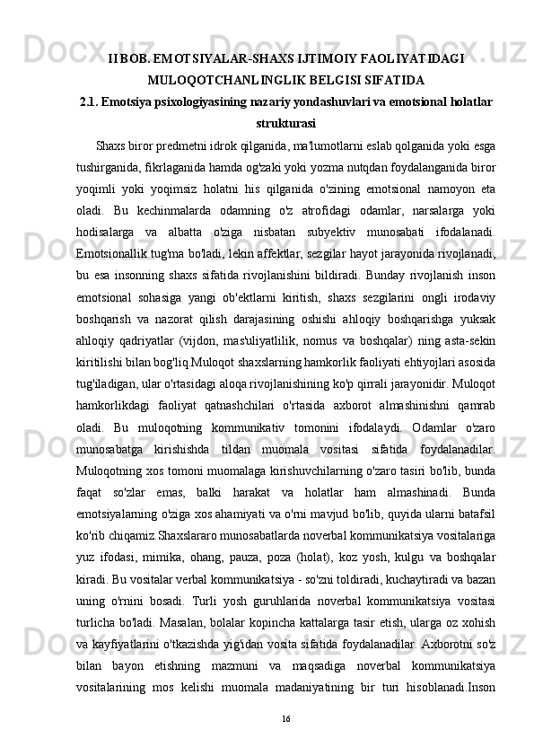 II BOB. EMOTSIYALAR-SHAXS IJTIMOIY FAOLIYATIDAGI
MULOQOTCHANLINGLIK BELGISI SIFATIDA
2.1. Emotsiya psixologiyasining nazariy yondashuvlari va emotsional holatlar
strukturasi
       Shaxs biror predmetni idrok qilganida, ma'lumotlarni eslab qolganida yoki esga
tushirganida, fikrlaganida hamda og'zaki yoki yozma nutqdan foydalanganida biror
yoqimli   yoki   yoqimsiz   holatni   his   qilganida   o'zining   emotsional   namoyon   eta
oladi.   Bu   kechinmalarda   odamning   o'z   atrofidagi   odamlar,   narsalarga   yoki
hodisalarga   va   albatta   o'ziga   nisbatan   subyektiv   munosabati   ifodalanadi.
Emotsionallik tug'ma bo'ladi, lekin affektlar, sezgilar hayot jarayonida rivojlanadi,
bu   esa   insonning   shaxs   sifatida   rivojlanishini   bildiradi.   Bunday   rivojlanish   inson
emotsional   sohasiga   yangi   ob'ektlarni   kiritish,   shaxs   sezgilarini   ongli   irodaviy
boshqarish   va   nazorat   qilish   darajasining   oshishi   ahloqiy   boshqarishga   yuksak
ahloqiy   qadriyatlar   (vijdon,   mas'uliyatlilik,   nomus   va   boshqalar)   ning   asta-sekin
kiritilishi bilan bog'liq.Muloqot shaxslarning hamkorlik faoliyati ehtiyojlari asosida
tug'iladigan, ular o'rtasidagi aloqa rivojlanishining ko'p qirrali jarayonidir. Muloqot
hamkorlikdagi   faoliyat   qatnashchilari   o'rtasida   axborot   almashinishni   qamrab
oladi.   Bu   muloqotning   kommunikativ   tomonini   ifodalaydi.   Odamlar   o'zaro
munosabatga   kirishishda   tildan   muomala   vositasi   sifatida   foydalanadilar.
Muloqotning xos tomoni muomalaga kirishuvchilarning o'zaro tasiri bo'lib, bunda
faqat   so'zlar   emas,   balki   harakat   va   holatlar   ham   almashinadi.   Bunda
emotsiyalarning o'ziga xos ahamiyati va o'rni mavjud bo'lib, quyida ularni batafsil
ko'rib chiqamiz.Shaxslararo munosabatlarda noverbal kommunikatsiya vositalariga
yuz   ifodasi,   mimika,   ohang,   pauza,   poza   (holat),   koz   yosh,   kulgu   va   boshqalar
kiradi. Bu vositalar verbal kommunikatsiya - so'zni toldiradi, kuchaytiradi va bazan
uning   o'rnini   bosadi.   Turli   yosh   guruhlarida   noverbal   kommunikatsiya   vositasi
turlicha bo'ladi. Masalan,  bolalar kopincha kattalarga tasir  etish, ularga oz xohish
va kayfiyatlarini o'tkazishda yig'idan vosita sifatida foydalanadilar. Axborotni so'z
bilan   bayon   etishning   mazmuni   va   maqsadiga   noverbal   kommunikatsiya
vositalarining   mos   kelishi   muomala   madaniyatining   bir   turi   hisoblanadi.Inson
16 