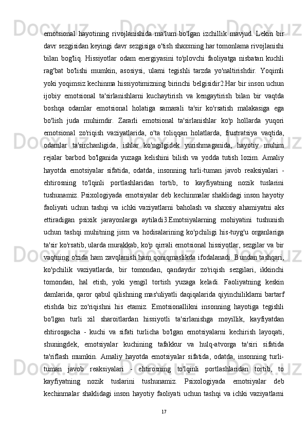 emotsional   hayotining   rivojlanishida   ma'lum   bo'lgan   izchillik   mavjud.   Lekin   bir
davr sezgisidan keyingi davr sezgisiga o'tish shaxsning har tomonlama rivojlanishi
bilan   bog'liq.   Hissiyotlar   odam   energiyasini   to'plovchi   faoliyatga   nisbatan   kuchli
rag'bat   bo'lishi   mumkin,   asosiysi,   ularni   tegishli   tarzda   yo'naltirishdir.   Yoqimli
yoki yoqimsiz kechinma hissiyotimizning birinchi belgisidir2.Har bir inson uchun
ijobiy   emotsional   ta'sirlanishlarni   kuchaytirish   va   kengaytirish   bilan   bir   vaqtda
boshqa   odamlar   emotsional   holatiga   samarali   ta'sir   ko'rsatish   malakasiga   ega
bo'lish   juda   muhimdir.   Zararli   emotsional   ta'sirlanishlar   ko'p   hollarda   yuqori
emotsional   zo'riqish   vaziyatlarida,   o'ta   toliqqan   holatlarda,   frustratsiya   vaqtida,
odamlar   ta'sirchanligida,   ishlar   ko'ngilgidek   yurishmaganida,   hayotiy   muhim
rejalar   barbod   bo'lganida   yuzaga   kelishini   bilish   va   yodda   tutish   lozim.   Amaliy
hayotda   emotsiyalar   sifatida,   odatda,   insonning   turli-tuman   javob   reaksiyalari   -
ehtirosning   to'lqinli   portlashlaridan   tortib,   to   kayfiyatning   nozik   tuslarini
tushunamiz.   Psixologiyada   emotsiyalar   deb   kechinmalar   shaklidagi   inson   hayotiy
faoliyati   uchun   tashqi   va   ichki   vaziyatlarni   baholash   va   shaxsiy   ahamiyatni   aks
ettiradigan   psixik   jarayonlarga   aytiladi3.Emotsiyalarning   mohiyatini   tushunish
uchun   tashqi   muhitning   jism   va   hodisalarining   ko'pchiligi   his-tuyg'u   organlariga
ta'sir ko'rsatib, ularda murakkab, ko'p qirrali emotsional hissiyotlar, sezgilar va bir
vaqtning o'zida ham zavqlanish ham qoniqmaslikda ifodalanadi. Bundan tashqari,
ko'pchilik   vaziyatlarda,   bir   tomondan,   qandaydir   zo'riqish   sezgilari,   ikkinchi
tomondan,   hal   etish,   yoki   yengil   tortish   yuzaga   keladi.   Faoliyatning   keskin
damlarida, qaror  qabul  qilishning mas'uliyatli  daqiqalarida qiyinchiliklarni  bartarf
etishda   biz   zo'riqishni   his   etamiz.   Emotsionallikni   insonning   hayotiga   tegishli
bo'lgan   turli   xil   sharoitlardan   hissiyotli   ta'sirlanishga   moyillik,   kayfiyatdan
ehtirosgacha   -   kuchi   va   sifati   turlicha   bo'lgan   emotsiyalarni   kechirish   layoqati,
shuningdek,   emotsiyalar   kuchining   tafakkur   va   hulq-atvorga   ta'siri   sifatida
ta'riflash   mumkin.   Amaliy   hayotda   emotsiyalar   sifatida,   odatda,   insonning   turli-
tuman   javob   reaksiyalari   -   ehtirosning   to'lqinli   portlashlaridan   tortib,   to
kayfiyatning   nozik   tuslarini   tushunamiz.   Psixologiyada   emotsiyalar   deb
kechinmalar   shaklidagi   inson   hayotiy   faoliyati   uchun   tashqi   va   ichki   vaziyatlarni
17 