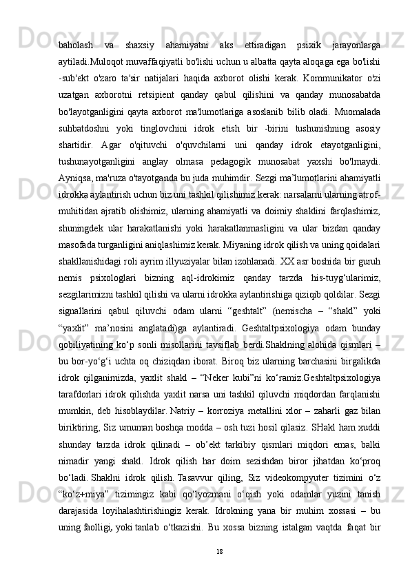 baholash   va   shaxsiy   ahamiyatni   aks   ettiradigan   psixik   jarayonlarga
aytiladi.Muloqot muvaffaqiyatli bo'lishi uchun u albatta qayta aloqaga ega bo'lishi
-sub'ekt   o'zaro   ta'sir   natijalari   haqida   axborot   olishi   kerak.   Kommunikator   o'zi
uzatgan   axborotni   retsipient   qanday   qabul   qilishini   va   qanday   munosabatda
bo'layotganligini   qayta   axborot   ma'lumotlariga   asoslanib   bilib   oladi.   Muomalada
suhbatdoshni   yoki   tinglovchini   idrok   etish   bir   -birini   tushunishning   asosiy
shartidir.   Agar   o'qituvchi   o'quvchilarni   uni   qanday   idrok   etayotganligini,
tushunayotganligini   anglay   olmasa   pedagogik   munosabat   yaxshi   bo'lmaydi.
Ayniqsa, ma'ruza o'tayotganda bu juda muhimdir.  Sezgi ma’lumotlarini ahamiyatli
idrokka aylantirish uchun biz uni tashkil qilishimiz kerak: narsalarni ularning atrof-
muhitidan   ajratib   olishimiz,   ularning   ahamiyatli   va   doimiy   shaklini   farqlashimiz,
shuningdek   ular   harakatlanishi   yoki   harakatlanmasligini   va   ular   bizdan   qanday
masofada turganligini aniqlashimiz kerak. Miyaning idrok qilish va uning qoidalari
shakllanishidagi roli ayrim illyuziyalar bilan izohlanadi. XX asr boshida bir guruh
nemis   psixologlari   bizning   aql-idrokimiz   qanday   tarzda   his-tuyg‘ularimiz,
sezgilarimizni tashkil qilishi va ularni idrokka aylantirishiga qiziqib qoldilar. Sezgi
signallarini   qabul   qiluvchi   odam   ularni   “geshtalt”   (nemischa   –   “shakl”   yoki
“yaxlit”   ma’nosini   anglatadi)ga   aylantiradi.   Geshtaltpsixologiya   odam   bunday
qobiliyatining   ko‘p   sonli   misollarini   tavsiflab   berdi.Shaklning   alohida   qismlari   –
bu   bor-yo‘g‘i   uchta   oq   chiziqdan   iborat.   Biroq   biz   ularning   barchasini   birgalikda
idrok   qilganimizda,   yaxlit   shakl   –   “Neker   kubi”ni   ko‘ramiz.Geshtaltpsixologiya
tarafdorlari   idrok   qilishda   yaxlit   narsa   uni   tashkil   qiluvchi   miqdordan   farqlanishi
mumkin,   deb   hisoblaydilar.   Natriy   –   korroziya   metallini   xlor   –   zaharli   gaz   bilan
biriktiring, Siz umuman boshqa modda – osh tuzi hosil qilasiz. SHakl ham xuddi
shunday   tarzda   idrok   qilinadi   –   ob’ekt   tarkibiy   qismlari   miqdori   emas,   balki
nimadir   yangi   shakl.   Idrok   qilish   har   doim   sezishdan   biror   jihatdan   ko‘proq
bo‘ladi.   Shaklni   idrok   qilish.   Tasavvur   qiling,   Siz   videokompyuter   tizimini   o‘z
“ko‘z+miya”   tizimingiz   kabi   qo‘lyozmani   o‘qish   yoki   odamlar   yuzini   tanish
darajasida   loyihalashtirishingiz   kerak.   Idrokning   yana   bir   muhim   xossasi   –   bu
uning   faolligi ,   yoki   tanlab   o‘tkazishi.   Bu   xossa   bizning   istalgan   vaqtda   faqat   bir
18 