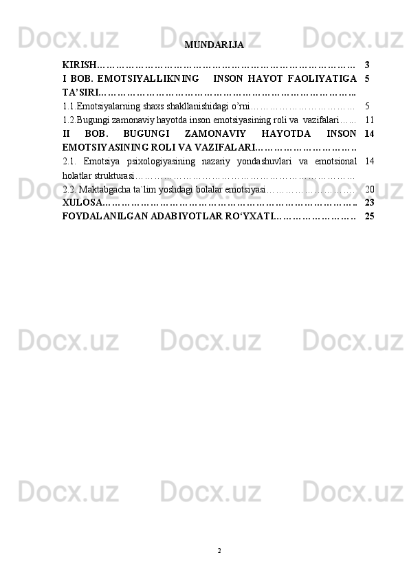 MUNDARIJA
KIRISH……………………………………………………………………… 3
I   BOB.   EMOTSIYALLIKNING       INSON   HAYOT   FAOLIYATIGA
TA’SIRI……………………………………………………………………... 5
1.1.Emotsiyalarning shaxs shakllanishidagi o’rni…………………………… 5
1.2.Bugungi zamonaviy hayotda inson emotsiyasining roli va  vazifalari…... 11
II   BOB.   BUGUNGI   ZAMONAVIY   HAYOTDA   INSON
EMOTSIYASINING ROLI VA VAZIFALARI………………………….. 14
2.1.   Emotsiya   psixologiyasining   nazariy   yondashuvlari   va   emotsional
holatlar strukturasi…………………………………………………………… 14
2.2. Maktabgacha ta`lim yoshdagi bolalar emotsiyasi………………………. 20
XULOSA…………………………………………………………………….. 23
FOYDALANILGAN ADABIYOTLAR RO‘YXATI…………………….. 25
                                             
                                          
2 