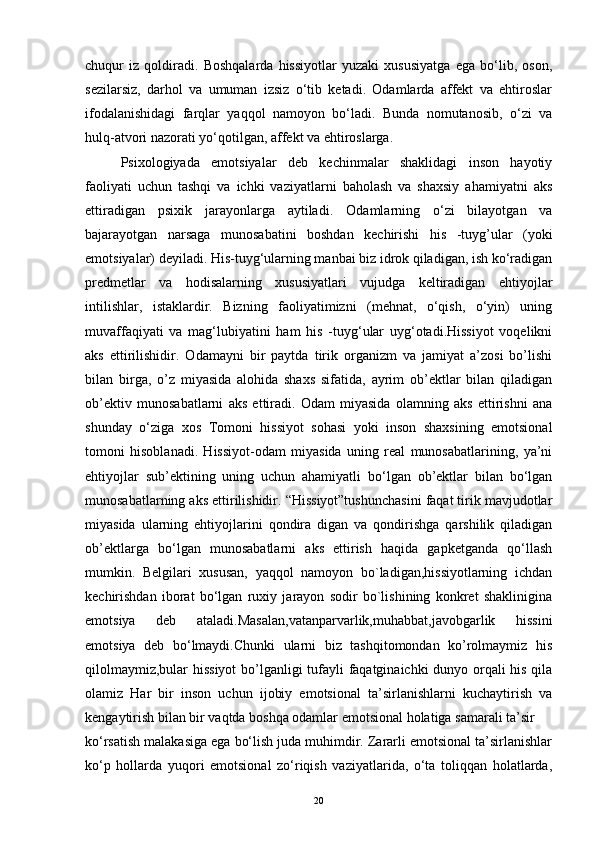 chuqur   iz   qoldiradi.   Boshqalarda   hissiyotlar   yuzaki   xususiyatga   ega   bo‘lib,   oson,
sezilarsiz,   darhol   va   umuman   izsiz   o‘tib   ketadi.   Odamlarda   affekt   va   ehtiroslar
ifodalanishidagi   farqlar   yaqqol   namoyon   bo‘ladi.   Bunda   nomutanosib,   o‘zi   va
hulq-atvori nazorati yo‘qotilgan, affekt va ehtiroslarga .
Psixologiyada   emotsiyalar   deb   kechinmalar   shaklidagi   inson   hayotiy
faoliyati   uchun   tashqi   va   ichki   vaziyatlarni   baholash   va   shaxsiy   ahamiyatni   aks
ettiradigan   psixik   jarayonlarga   aytiladi.   Odamlarning   o‘zi   bilayotgan   va
bajarayotgan   narsaga   munosabatini   boshdan   kechirishi   his   -tuyg’ular   (yoki
emotsiyalar) deyiladi. His-tuyg‘ularning manbai biz idrok qiladigan, ish ko‘radigan
predmetlar   va   hodisalarning   xususiyatlari   vujudga   keltiradigan   ehtiyojlar
intilishlar,   istaklardir.   Bizning   faoliyatimizni   (mehnat,   o‘qish,   o‘yin)   uning
muvaffaqiyati   va   mag‘lubiyatini   ham   his   -tuyg‘ular   uyg‘otadi.Hissiyot   voqelikni
aks   ettirilishidir.   Odamayni   bir   paytda   tirik   organizm   va   jamiyat   a’zosi   bo’lishi
bilan   birga,   o’z   miyasida   alohida   shaxs   sifatida,   ayrim   ob’ektlar   bilan   qiladigan
ob’ektiv   munosabatlarni   aks   ettiradi.   Odam   miyasida   olamning   aks   ettirishni   ana
shunday   o‘ziga   xos   Tomoni   hissiyot   sohasi   yoki   inson   shaxsining   emotsional
tomoni   hisoblanadi.   Hissiyot-odam   miyasida   uning   real   munosabatlarining,   ya’ni
ehtiyojlar   sub’ektining   uning   uchun   ahamiyatli   bo‘lgan   ob’ektlar   bilan   bo‘lgan
munosabatlarning aks ettirilishidir. “Hissiyot”tushunchasini faqat tirik mavjudotlar
miyasida   ularning   ehtiyojlarini   qondira   digan   va   qondirishga   qarshilik   qiladigan
ob’ektlarga   bo‘lgan   munosabatlarni   aks   ettirish   haqida   gapketganda   qo‘llash
mumkin.   Belgilari   xususan,   yaqqol   namoyon   bo`ladigan,hissiyotlarning   ichdan
kechirishdan   iborat   bo‘lgan   ruxiy   jarayon   sodir   bo`lishining   konkret   shaklinigina
emotsiya   deb   ataladi.Masalan,vatanparvarlik,muhabbat,javobgarlik   hissini
emotsiya   deb   bo‘lmaydi.Chunki   ularni   biz   tashqitomondan   ko’rolmaymiz   his
qilolmaymiz,bular hissiyot  bo’lganligi tufayli faqatginaichki dunyo orqali his qila
olamiz   Har   bir   inson   uchun   ijobiy   emotsional   ta’sirlanishlarni   kuchaytirish   va
kengaytirish bilan bir vaqtda boshqa odamlar emotsional holatiga samarali ta’sir
ko‘rsatish malakasiga ega bo‘lish juda muhimdir. Zararli emotsional ta’sirlanishlar
ko‘p   hollarda   yuqori   emotsional   zo‘riqish   vaziyatlarida,   o‘ta   toliqqan   holatlarda,
20 